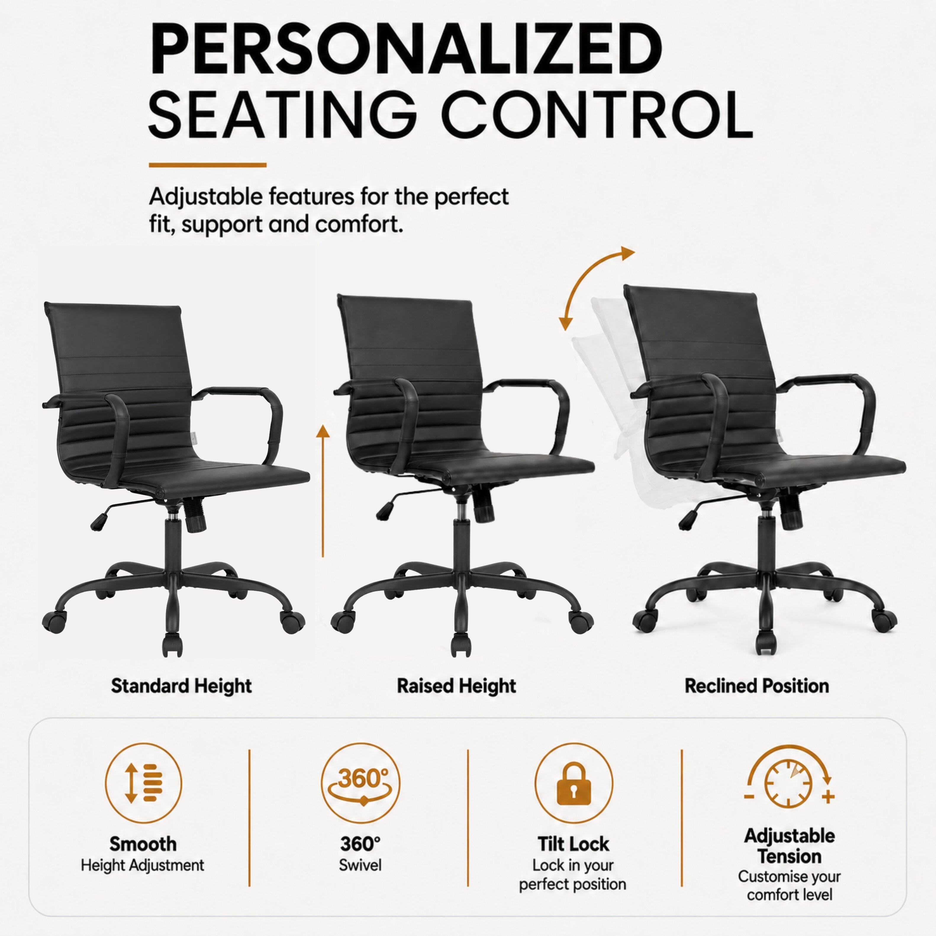 PERSONALIZED SEATING CONTROL

Adjustable features for the perfect fit, support and comfort.

Standard Height
Raised Height
Reclined Position

Smooth Height Adjustment
360° Swivel
Tilt Lock - Lock in your perfect position
Adjustable Tension - Customise your comfort level