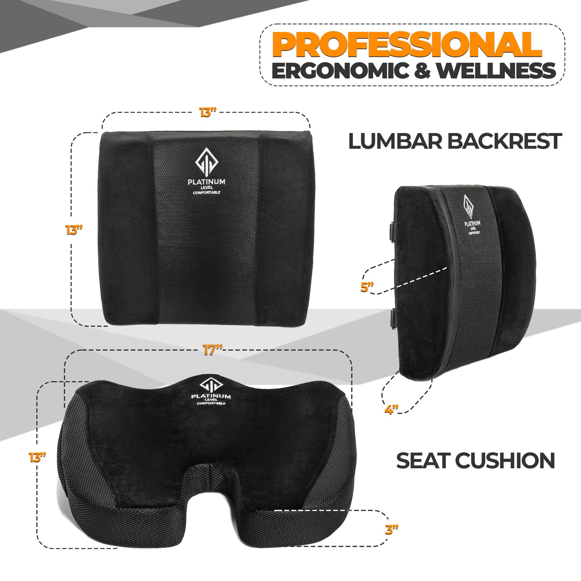 PROFESSIONAL ERGONOMIC & WELLNESS

LUMBAR BACKREST
- 13" (height)
- 5" (width)

SEAT CUSHION
- 17" (length)
- 13" (width)
- 4" (height)
- 3" (depth)