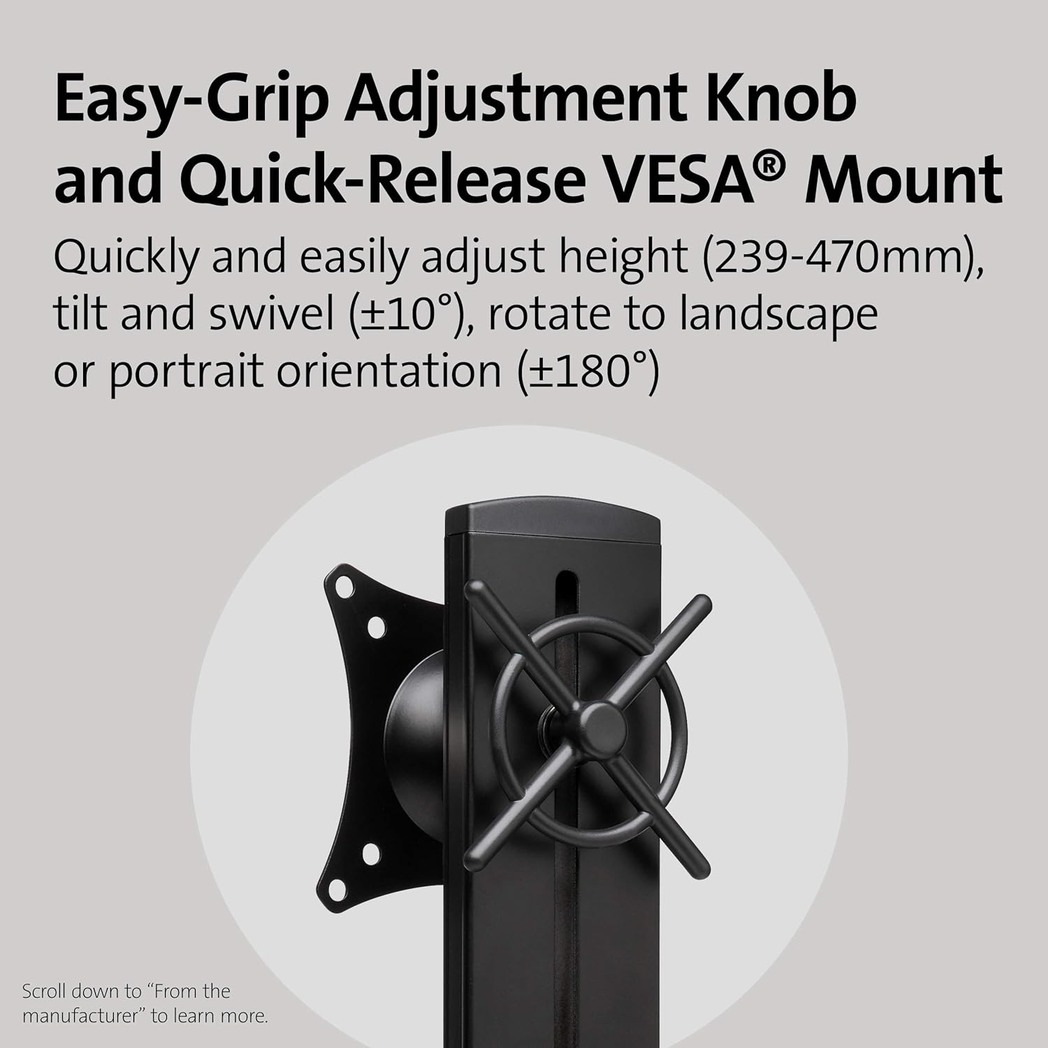 Easy-Grip Adjustment Knob and Quick-Release VESA® Mount

Quickly and easily adjust height (239-470mm), tilt and swivel (±10°), rotate to landscape or portrait orientation (±180°)

Scroll down to "From the manufacturer" to learn more.