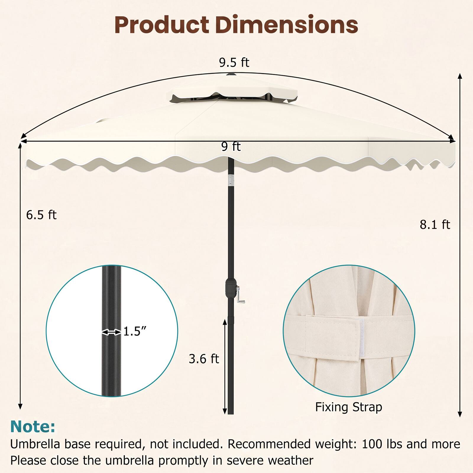 Product Dimensions: 9.5 ft, 9 ft, 6.5 ft, 8.1 ft, 1.5", 3.6 ft  
Fixing Strap  
Note: Umbrella base required, not included. Recommended weight: 100 lbs and more  
Please close the umbrella promptly in severe weather