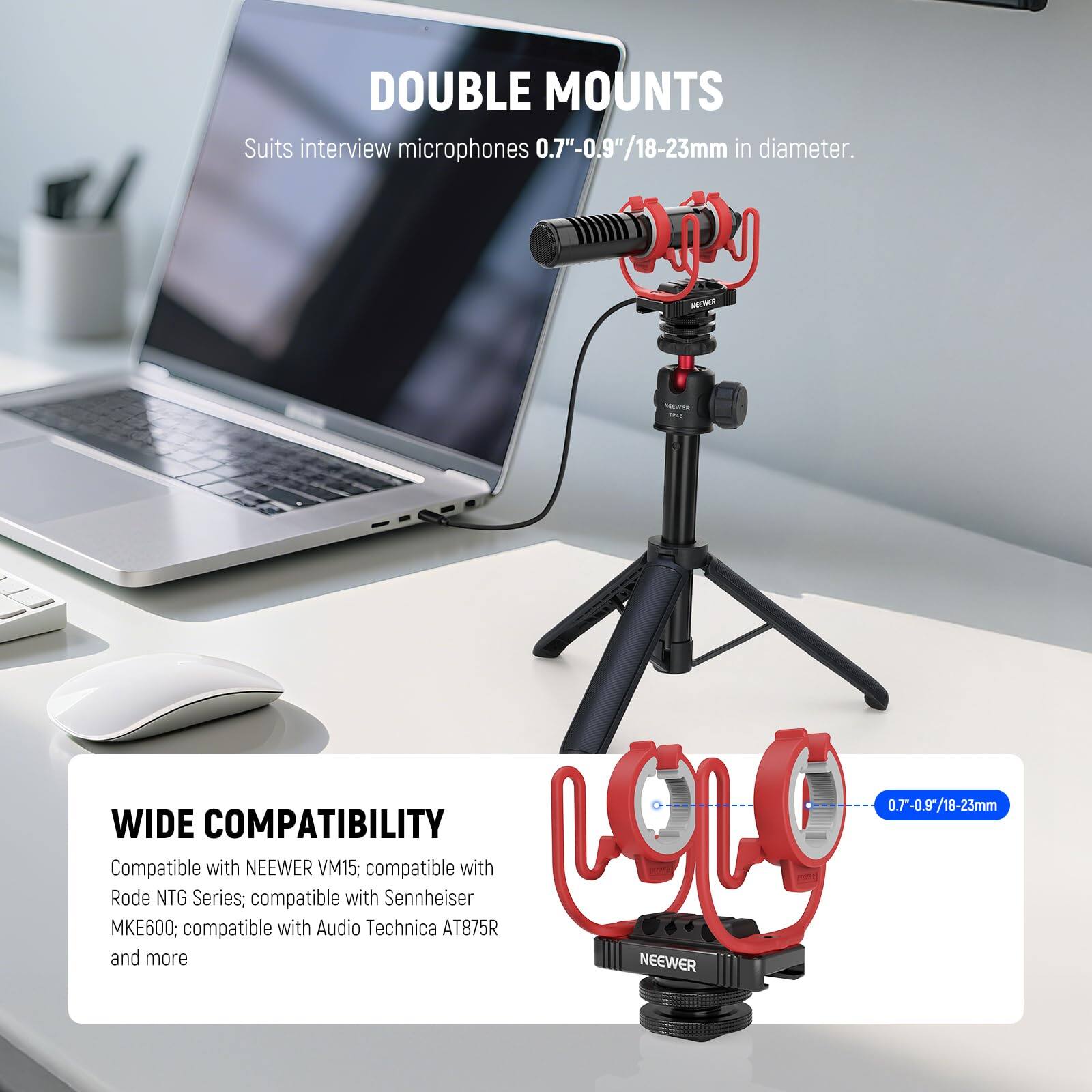 DOUBLE MOUNTS  
Suits interview microphones 0.7"-0.9"/18-23mm in diameter.

WIDE COMPATIBILITY  
Compatible with NEEWER VM15; compatible with Rode NTG Series; compatible with Sennheiser MKE600; compatible with Audio Technica AT875R and more.