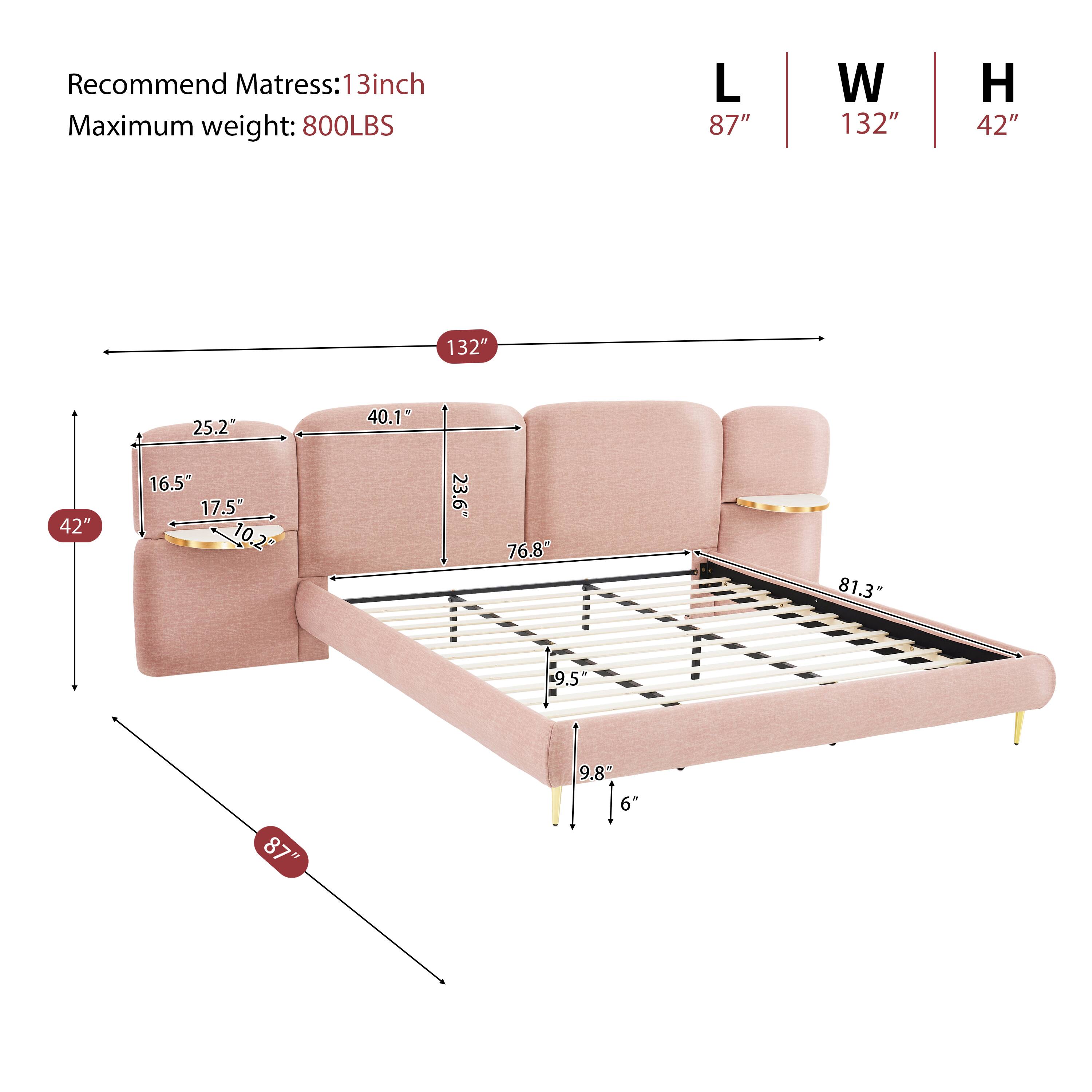 Recommend Mattress: 13inch  
Maximum weight: 800LBS  
L 87" W 132" H 42"  
132" 25.2" 40.1" 42" 16.5 17.5" 10.2 23.6" 76.8" 81.3 9.5" 87" 9.8" 6"