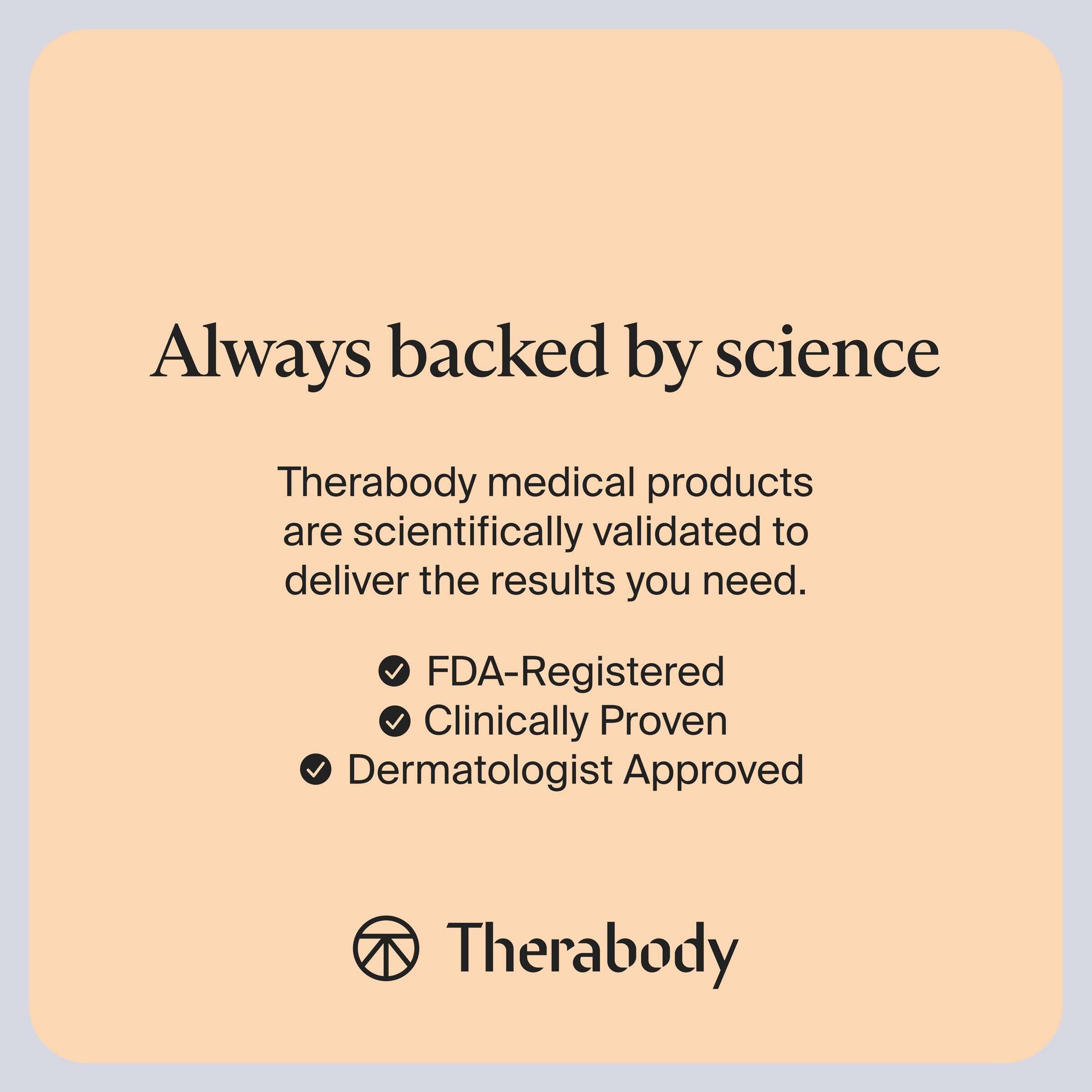Always backed by science

Therabody medical products are scientifically validated to deliver the results you need.

- FDA-Registered
- Clinically Proven
- Dermatologist Approved

Therabody