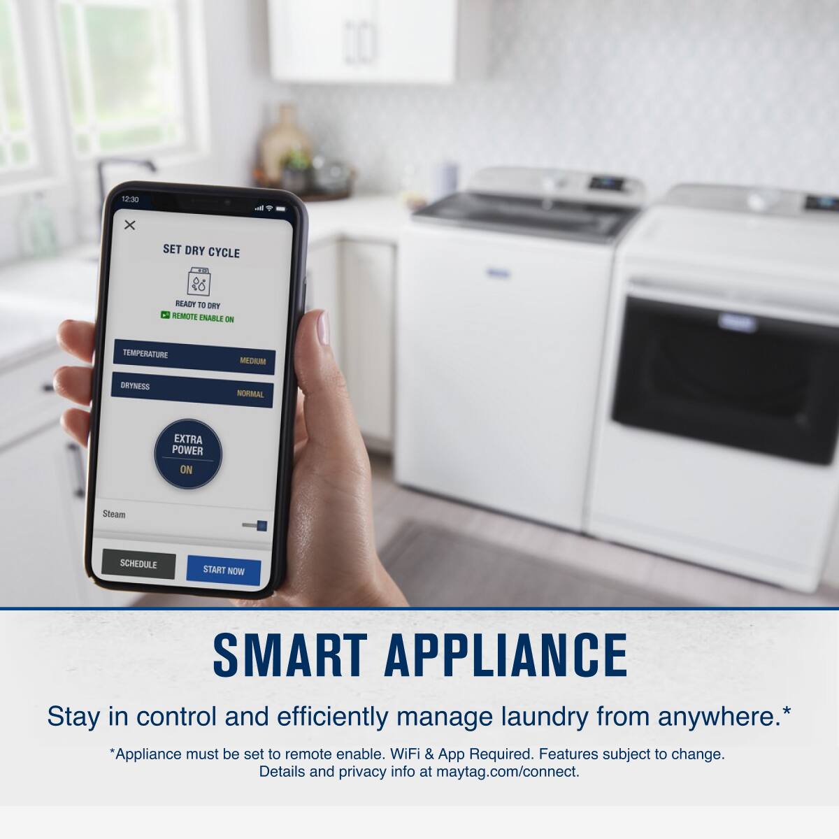 12:30 - x SET DRY CYCLE  
26 READY TO DRY  
REMOTE ENABLE ON  
TEMPERATURE MEDIUM  
DRYNESS NORMAL  
EXTRA POWER ON  
Steam  
SCHEDULE START NOW  

SMART APPLIANCE  
Stay in control and efficiently manage laundry from anywhere.*  
*Appliance must be set to remote enable. WiFi & App Required. Features subject to change. Details and privacy info at maytag.com/connect.