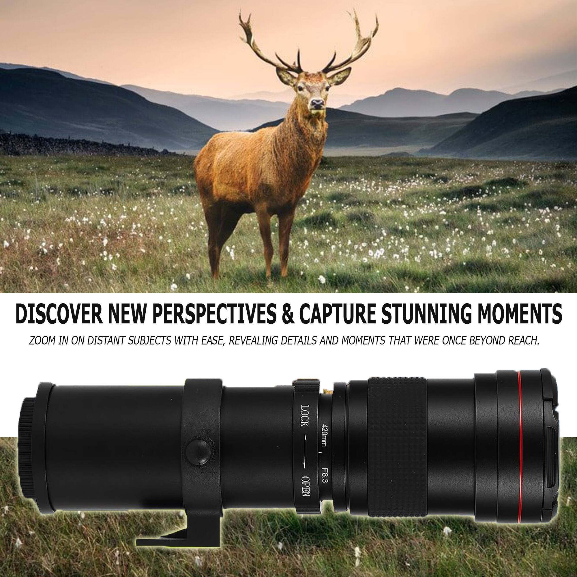 DISCOVER NEW PERSPECTIVES & CAPTURE STUNNING MOMENTS  
ZOOM IN ON DISTANT SUBJECTS WITH EASE, REVEALING DETAILS AND MOMENTS THAT WERE ONCE BEYOND REACH.  
LOCK OPEN 420mm F8.3