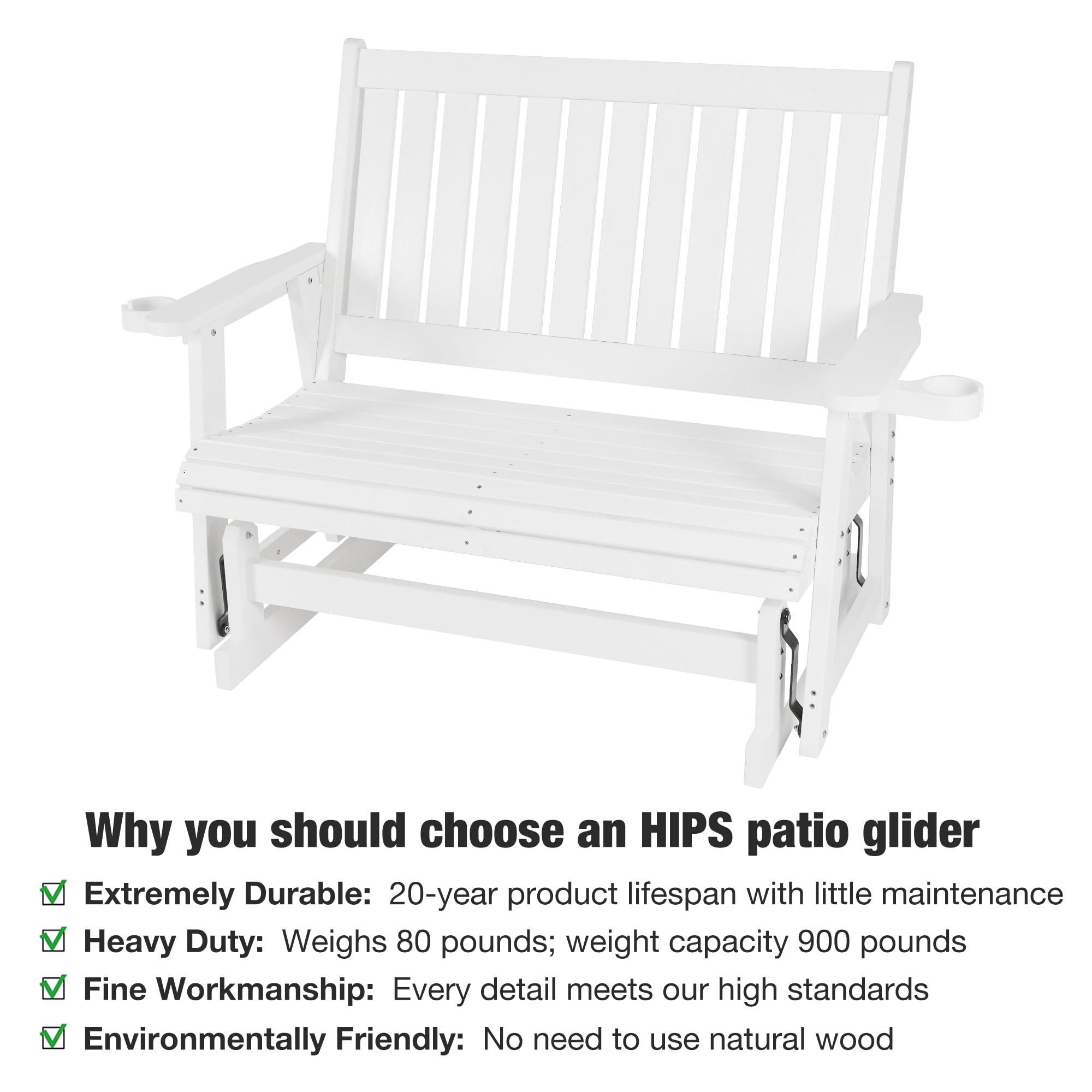 Why you should choose an HIPS patio glider

- Extremely Durable: 20-year product lifespan with little maintenance
- Heavy Duty: Weighs 80 pounds; weight capacity 900 pounds
- Fine Workmanship: Every detail meets our high standards
- Environmentally Friendly: No need to use natural wood