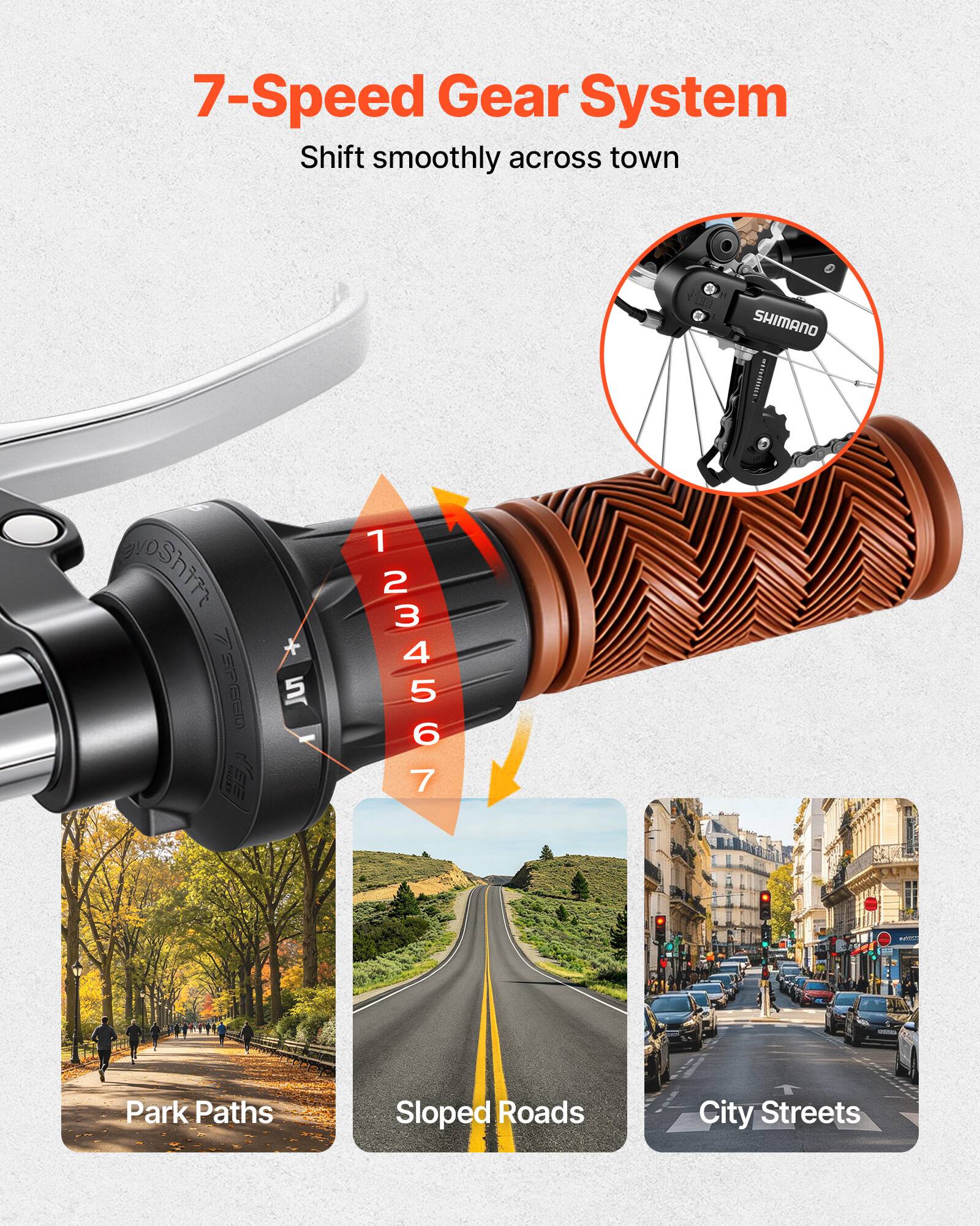 7-Speed Gear System  
Shift smoothly across town  

1 2 3 4 5 6 7  

SHIMANO  

Park Paths  
Sloped Roads  
City Streets