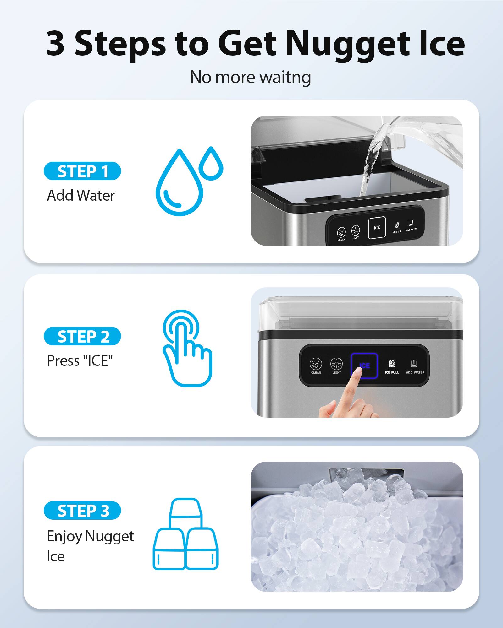 3 Steps to Get Nugget Ice  
No more waiting  

STEP 1: Add Water  
STEP 2: Press "ICE"  
STEP 3: Enjoy Nugget Ice