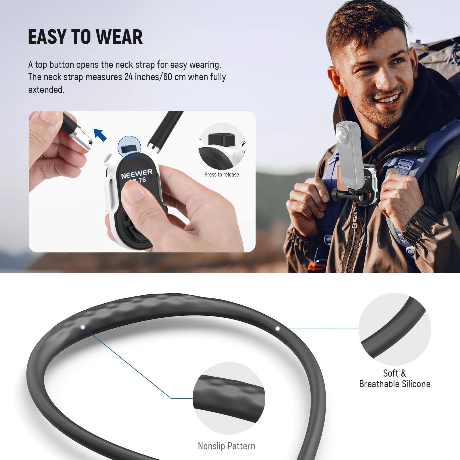 EASY TO WEAR

A top button opens the neck strap for easy wearing. The neck strap measures 24 inches/60 cm when fully extended.

NEEWER 76  
Press to release

Soft & Breathable Silicone  
Nonslip Pattern