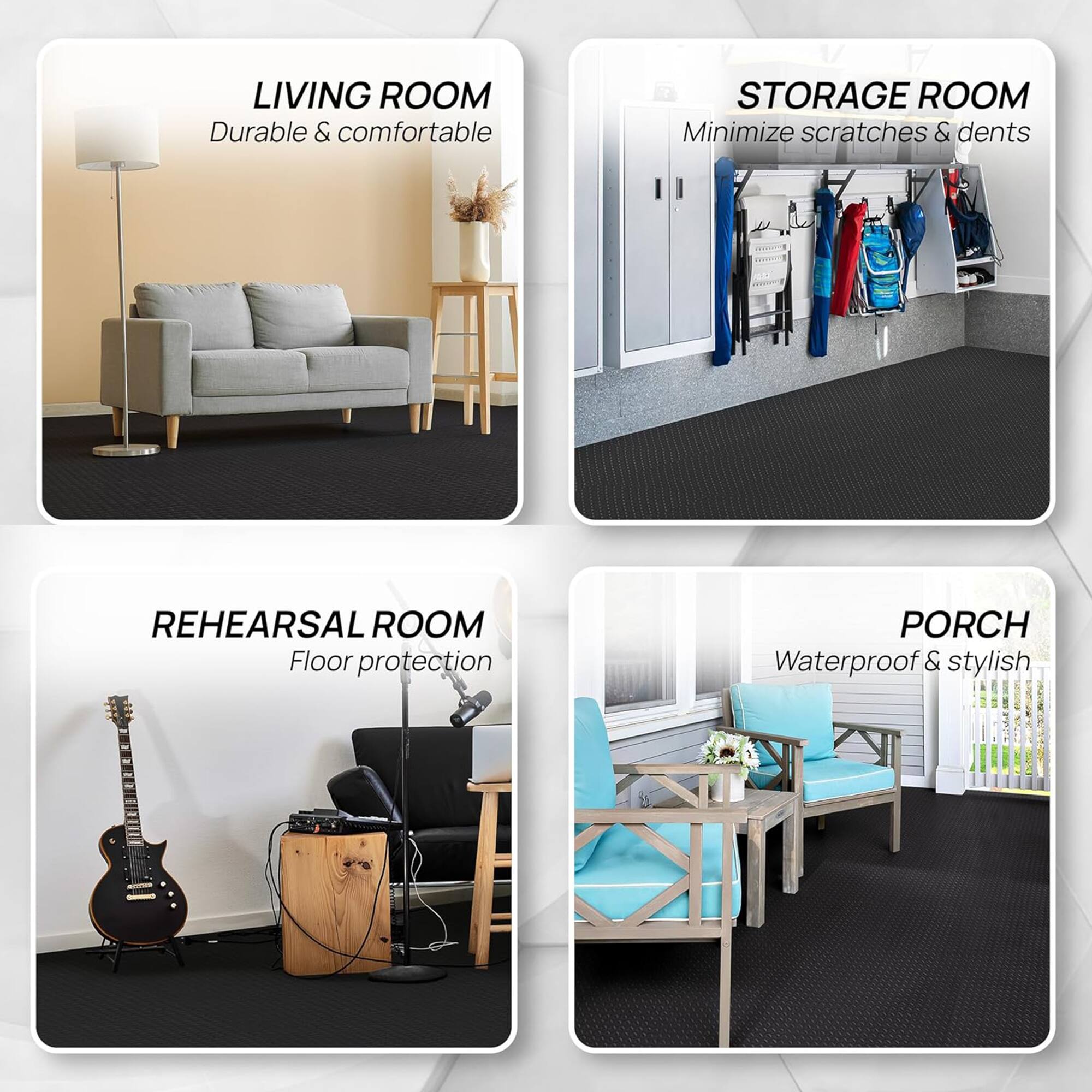 LIVING ROOM  
Durable & comfortable  

STORAGE ROOM  
Minimize scratches & dents  

REHEARSAL ROOM  
Floor protection  

PORCH  
Waterproof & stylish
