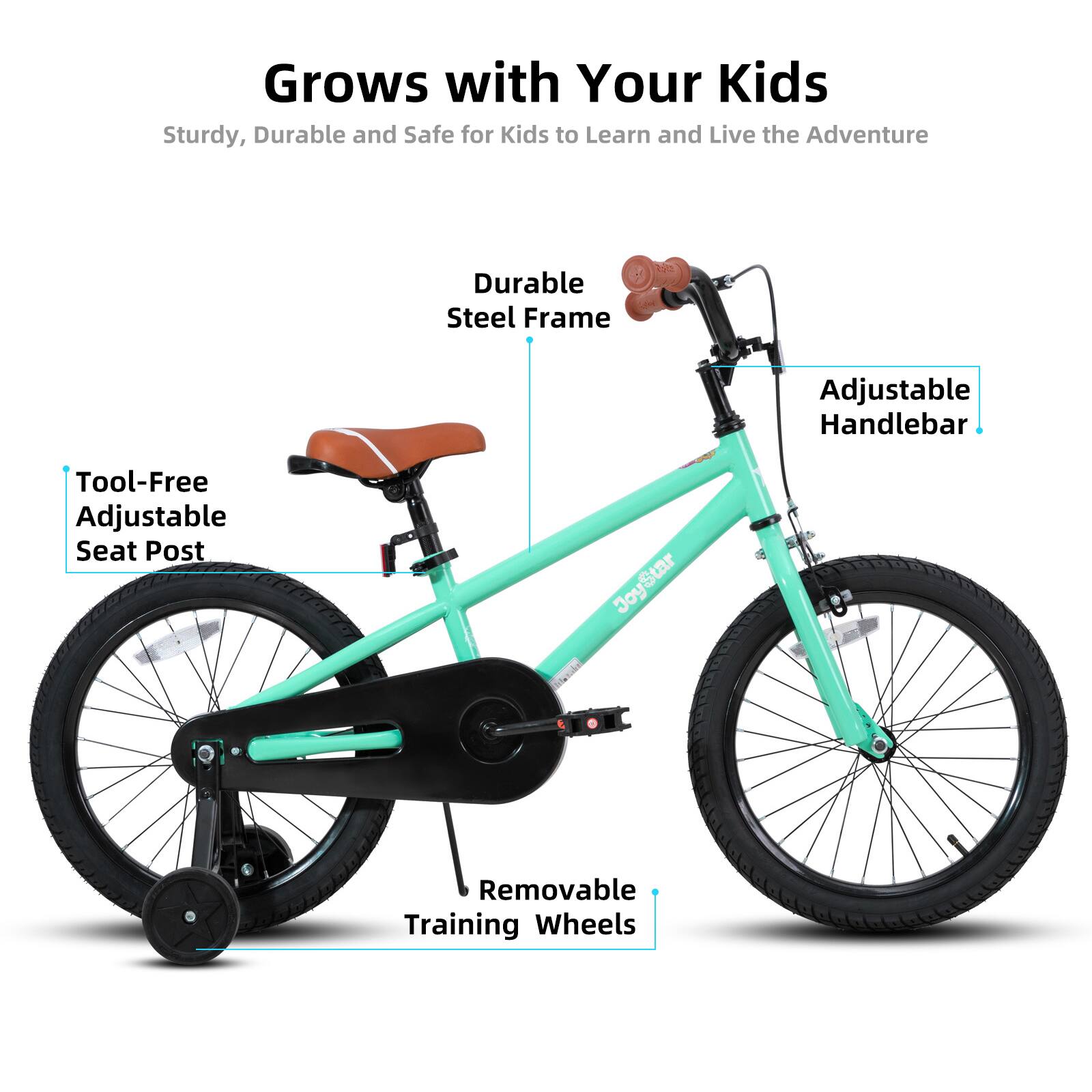 Grows with Your Kids  
Sturdy, Durable and Safe for Kids to Learn and Live the Adventure  

- Durable Steel Frame  
- Adjustable Handlebar  
- Tool-Free Adjustable Seat Post  
- Removable Training Wheels