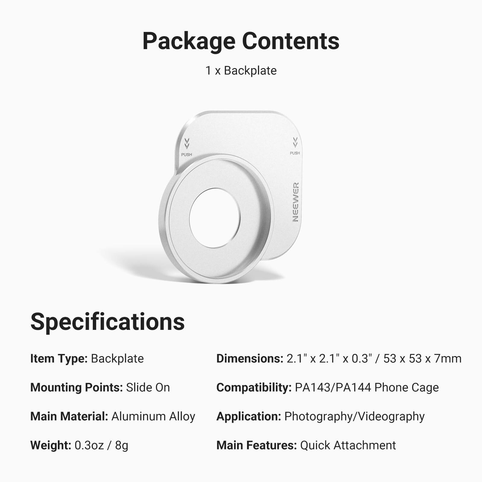 Package Contents  
1 x Backplate

Specifications  
Item Type: Backplate  
Mounting Points: Slide On  
Main Material: Aluminum Alloy  
Weight: 0.3oz / 8g  

Dimensions: 2.1" x 2.1" x 0.3" / 53 x 53 x 7mm  
Compatibility: PA143/PA144 Phone Cage  
Application: Photography/Videography  
Main Features: Quick Attachment