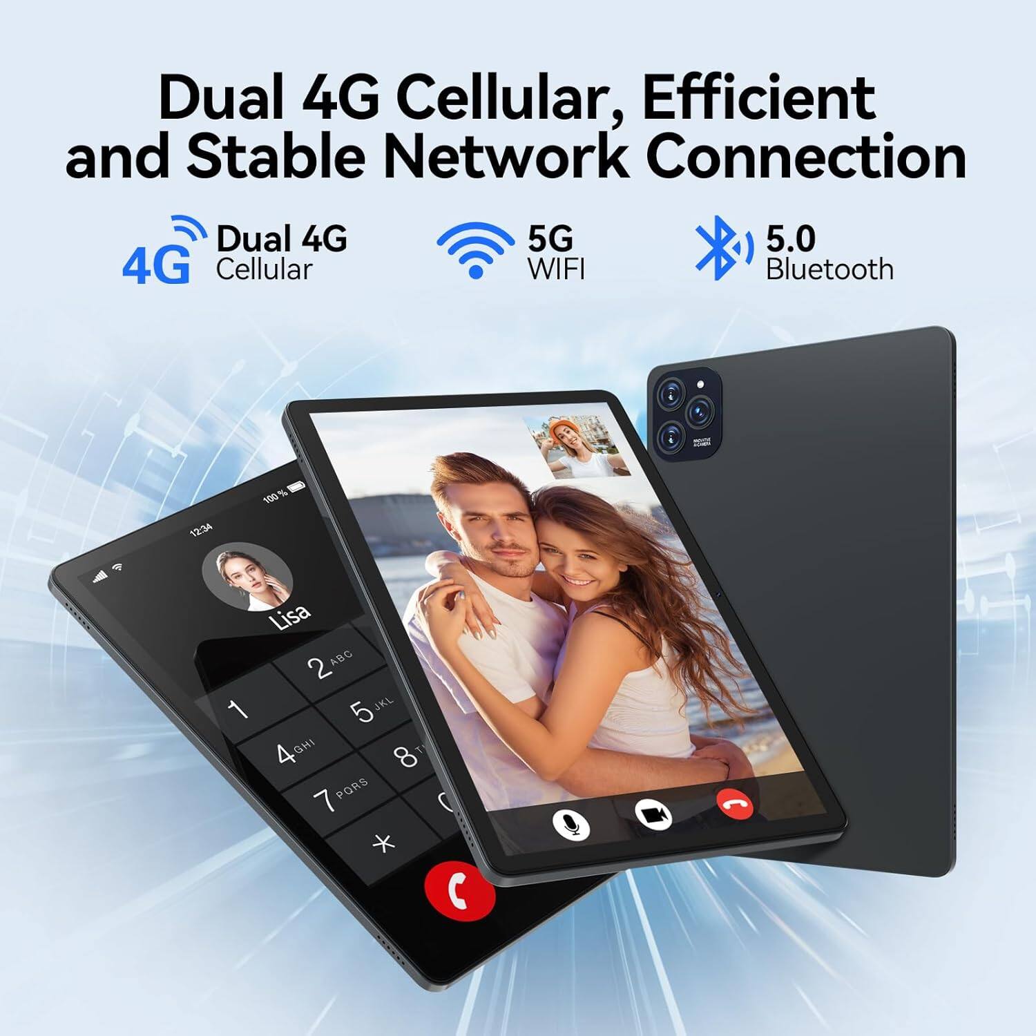 Dual 4G Cellular, Efficient and Stable Network Connection

Dual 4G Cellular

5G WIFI

5.0 Bluetooth

12:34

100%

Lisa

1 2 3 4 5 6 7 8 9 0 * #

ABC DEF GHI JKL MNO PORS TUV WXYZ