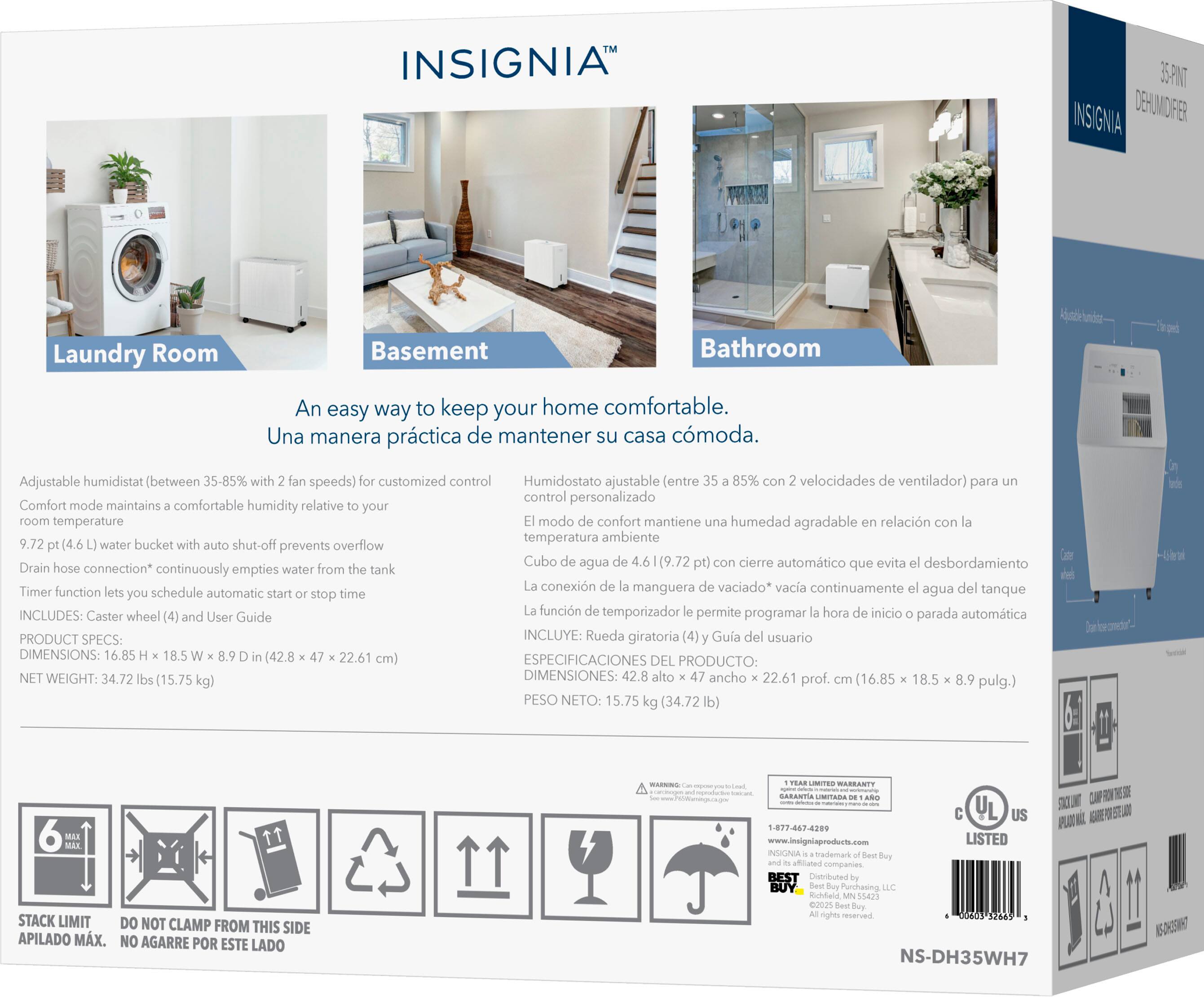 INSIGNIA 35NT INSIGNIA DEHUMIDIFIER

Laundry Room Basement Bathroom

An easy way to keep your home comfortable.  
Una manera práctica de mantener su casa cómoda.

Adjustable humidistat (between 35-85% with 2 fan speeds) for customized control  
Humidostato ajustable (entre 35-85% con 2 velocidades de ventilador) para un control personalizado

Comfort mode maintains a comfortable humidity relative to your room temperature  
El modo de confort mantiene una humedad agradable en relación con la temperatura ambiente

9.72 pt (4.6 L) water bucket with auto shut-off prevents overflow  
Cubo de agua de 9.72 pt (4.6 L) con cierre automático que evita el desbordamiento

Drain hose connection* continuously empties water from the tank  
La conexión de la manguera de vaciado* vacía continuamente el agua del tanque

Timer function lets you schedule automatic start/stop time  
La función de temporizador le permite programar la hora de inicio o parada automática

INCLUDES: Caster wheel (4) and User Guide  
