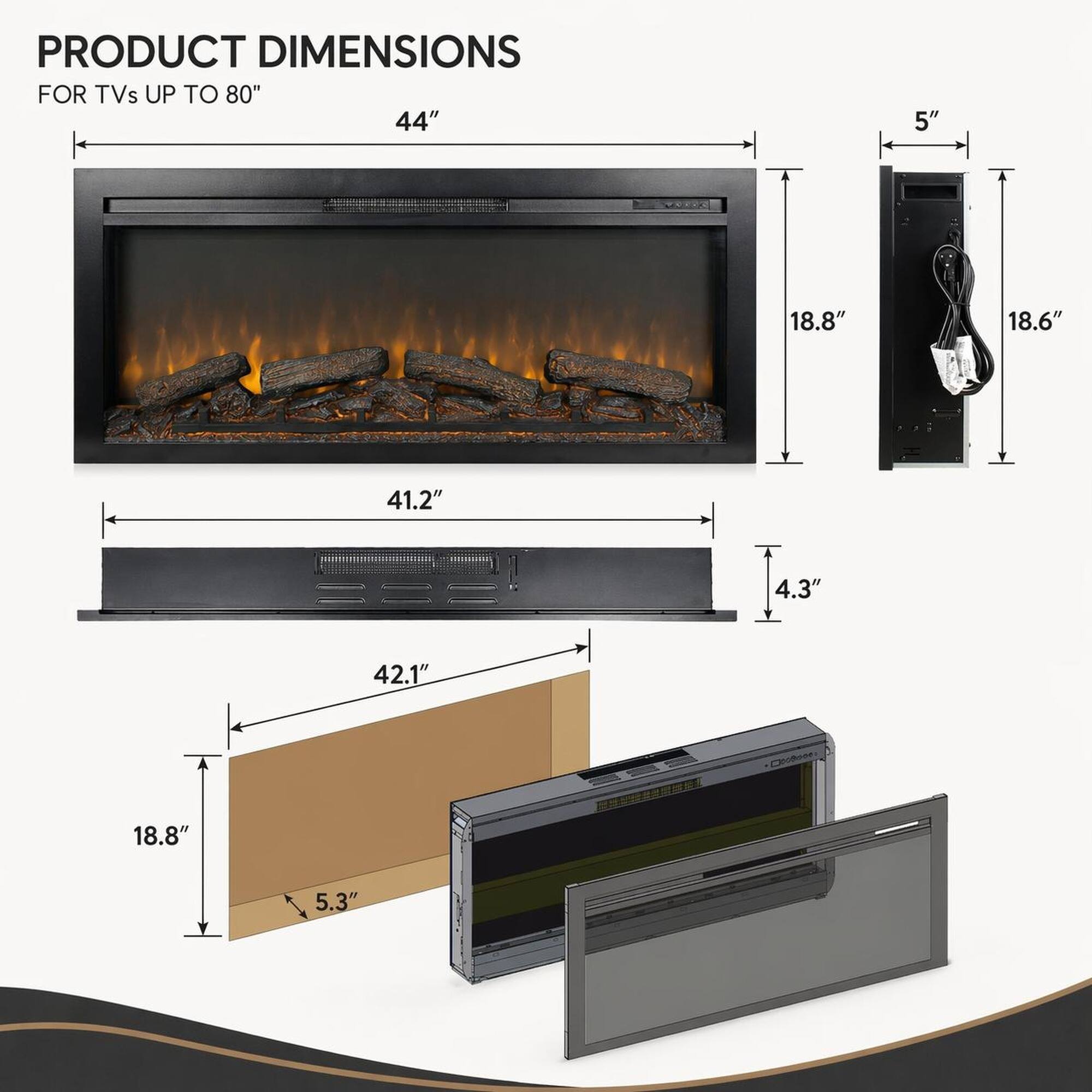 PRODUCT DIMENSIONS FOR TVs UP TO 80"  
44"  
18.8"  
41.2"  
4.3"  
42.1"  
18.8"  
5.3"  
5"  
18.6"