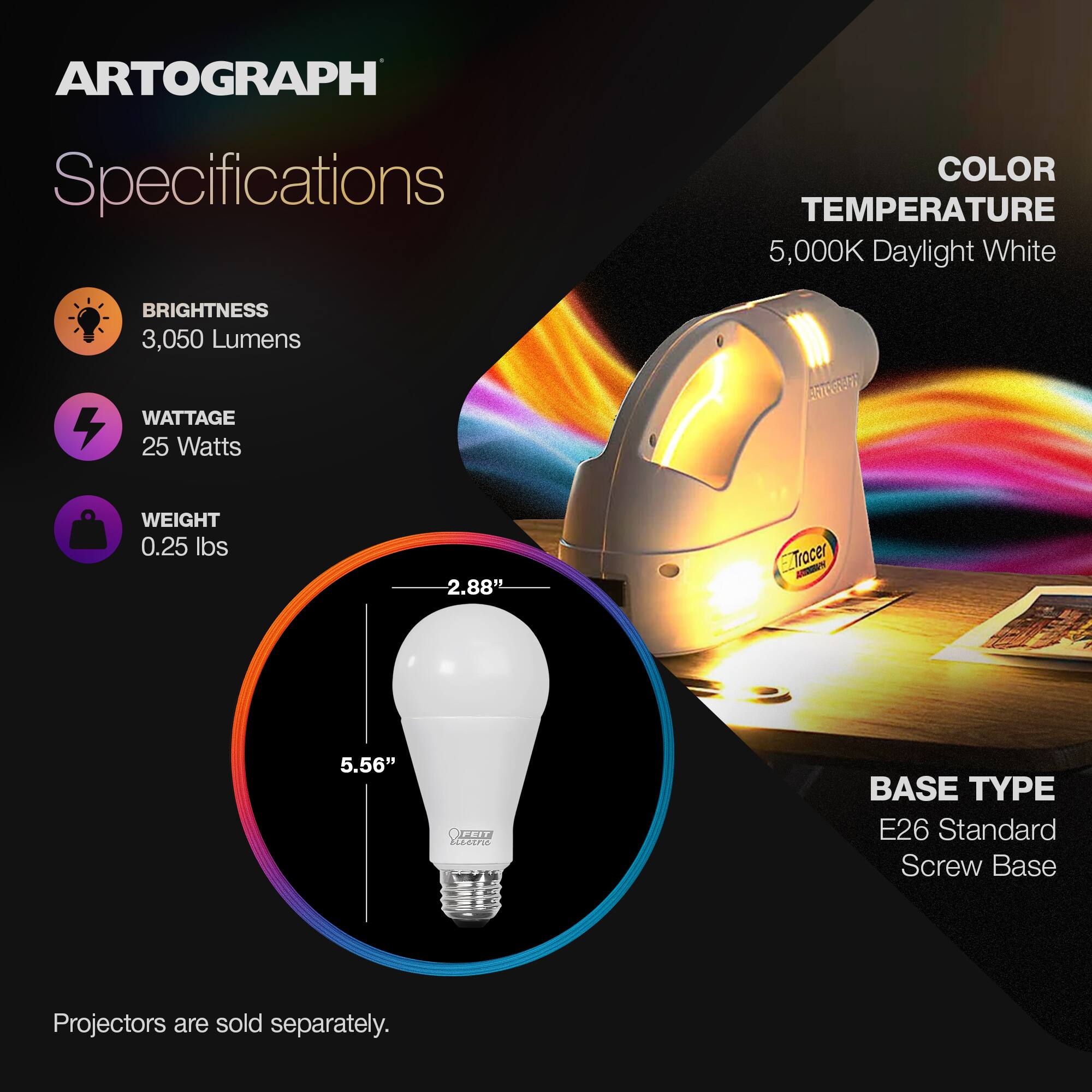 **ARTOGRAPH Specifications**

- **BRIGHTNESS**  
  3,050 Lumens

- **WATTAGE**  
  25 Watts

- **WEIGHT**  
  0.25 lbs

- **COLOR TEMPERATURE**  
  5,000K Daylight White

- **BASE TYPE**  
  E26 Standard Screw Base

- **Dimensions**  
  2.88" x 5.56"

**Projectors are sold separately.**