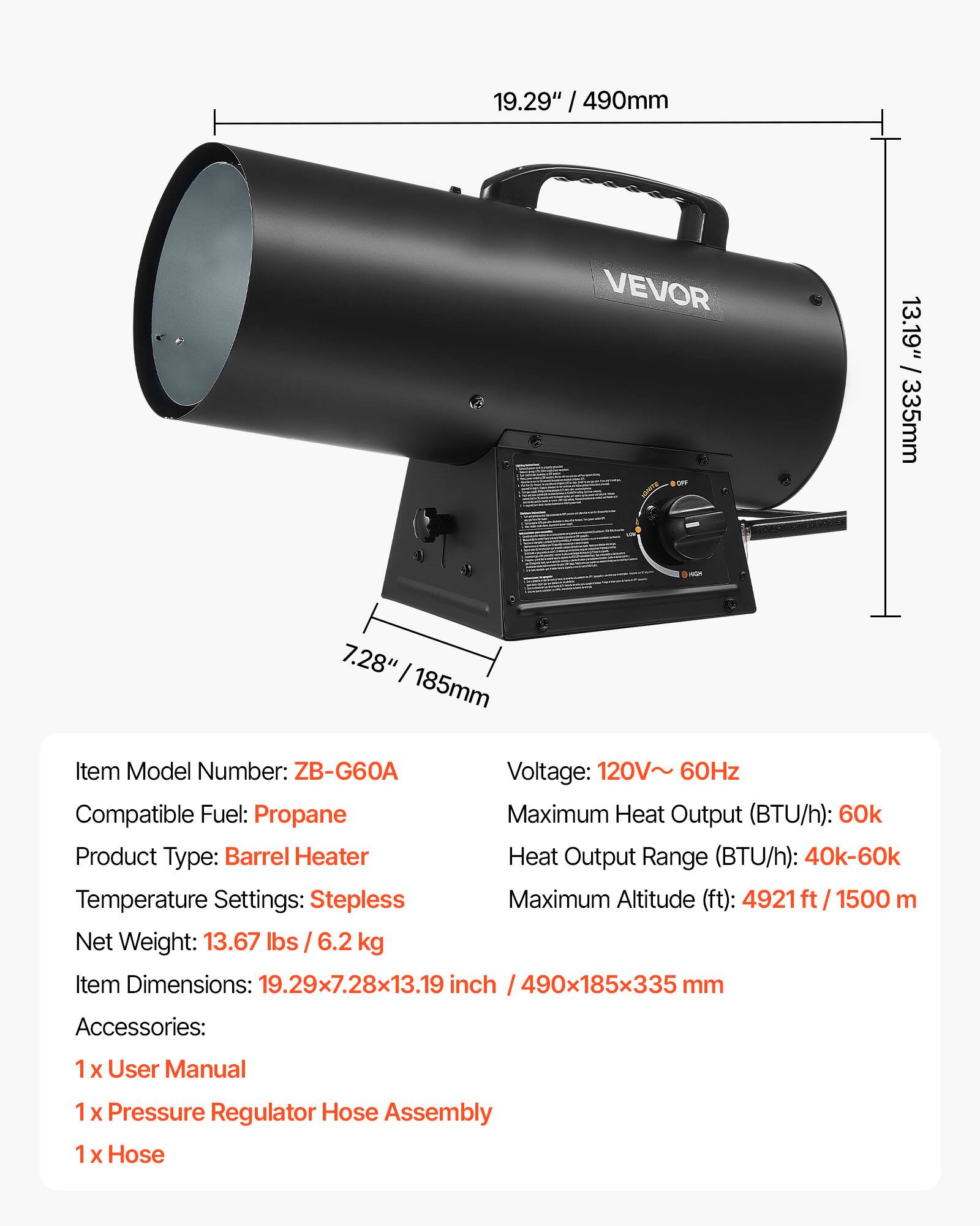 19.29" / 490mm  
13.19" / 335mm  
7.28" / 185mm  

Item Model Number: ZB-G60A  
Voltage: 120V~ 60Hz  
Compatible Fuel: Propane  
Maximum Heat Output (BTU/h): 60k  
Heat Output Range (BTU/h): 40k-60k  
Temperature Settings: Stepless  
Maximum Altitude (ft): 4921 ft / 1500 m  
Net Weight: 13.67 lbs / 6.2 kg  
Item Dimensions: 19.29x7.28x13.19 inch / 490x185x335 mm  

Accessories:  
1 x User Manual  
1 x Pressure Regulator Hose Assembly  
1 x Hose