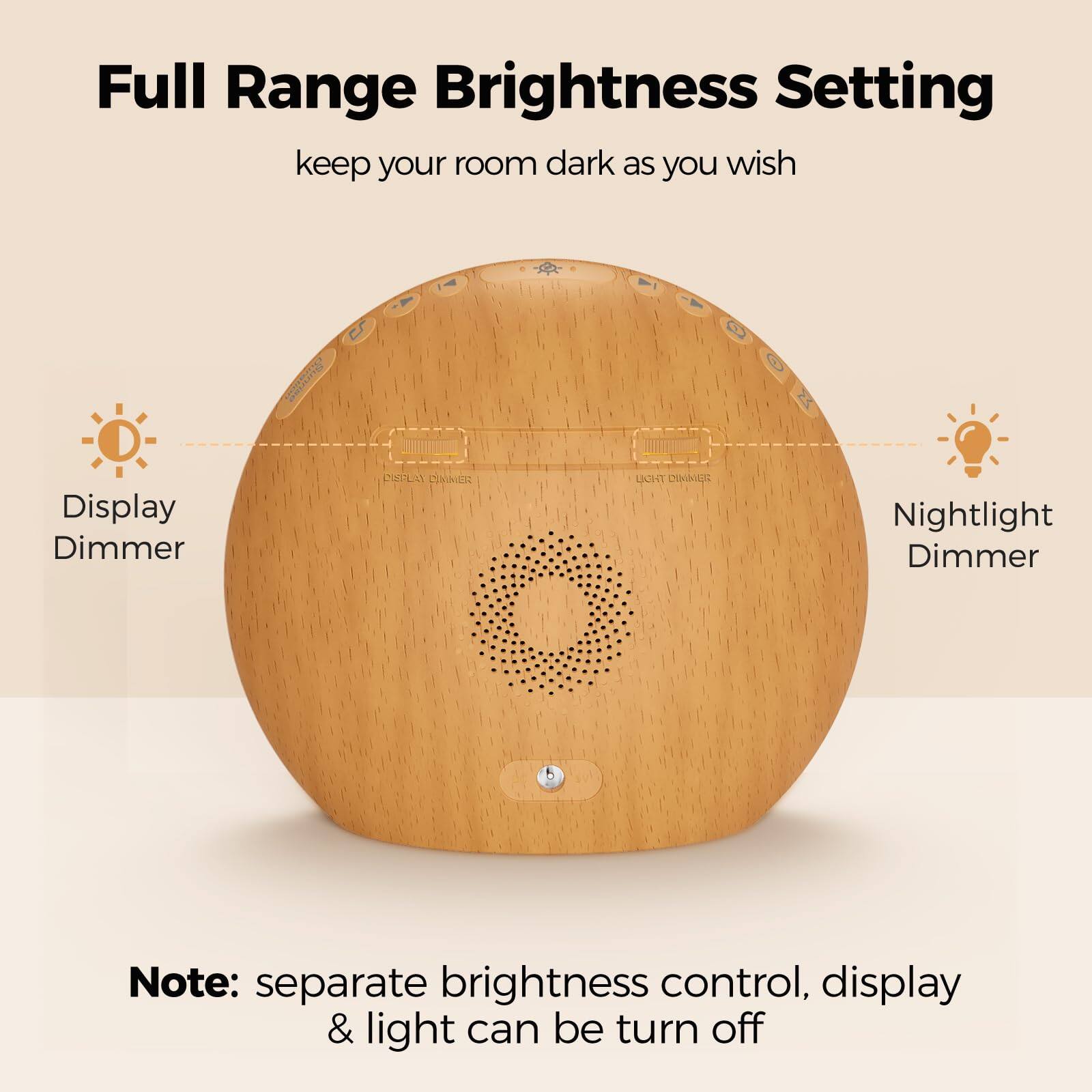 Full Range Brightness Setting  
keep your room dark as you wish  

Display Dimmer  
Nightlight Dimmer  

Note: separate brightness control, display & light can be turned off