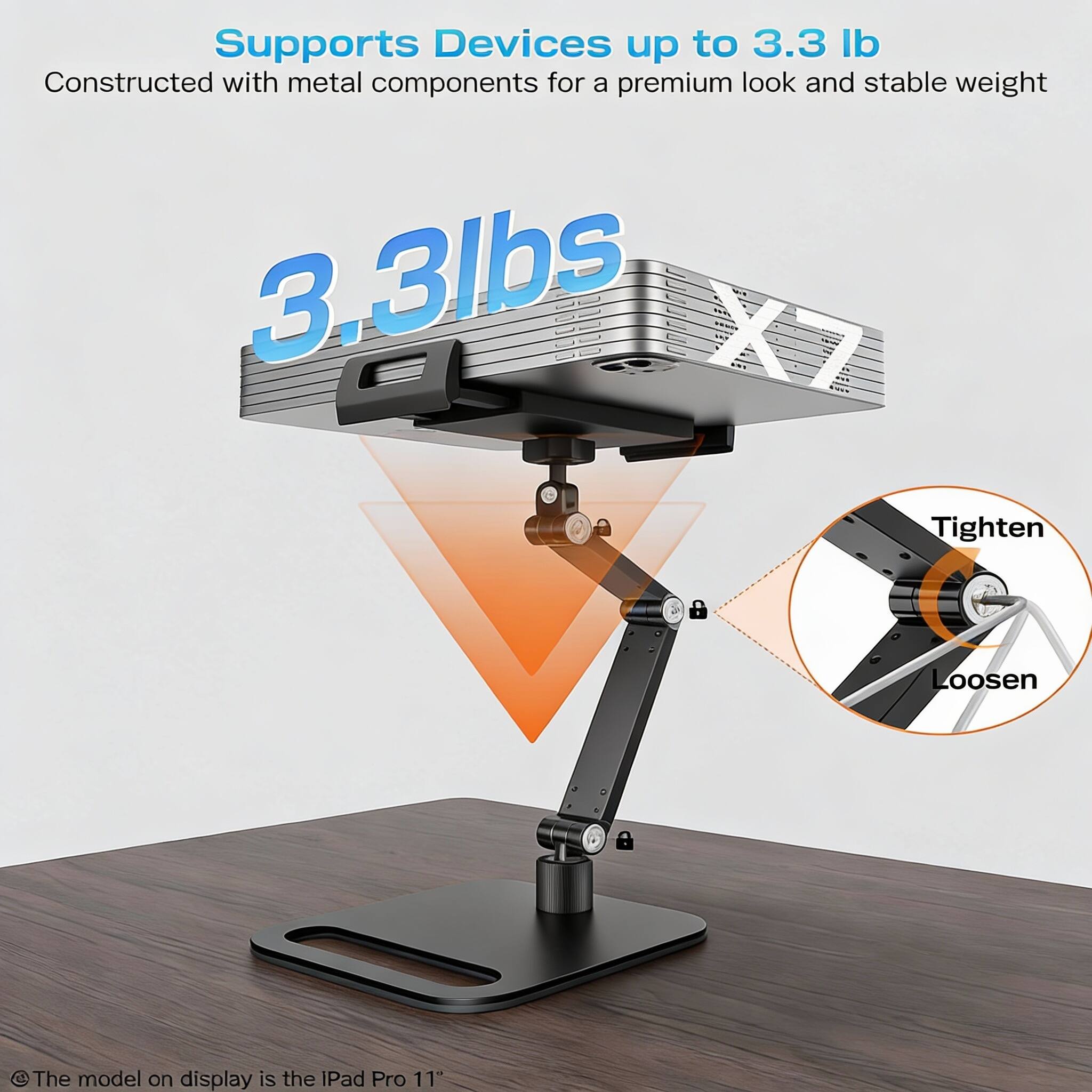 Supports Devices up to 3.3 lb  
Constructed with metal components for a premium look and stable weight  

3.3lbs  

Tighten  
Loosen  

The model on display is the iPad Pro 11"