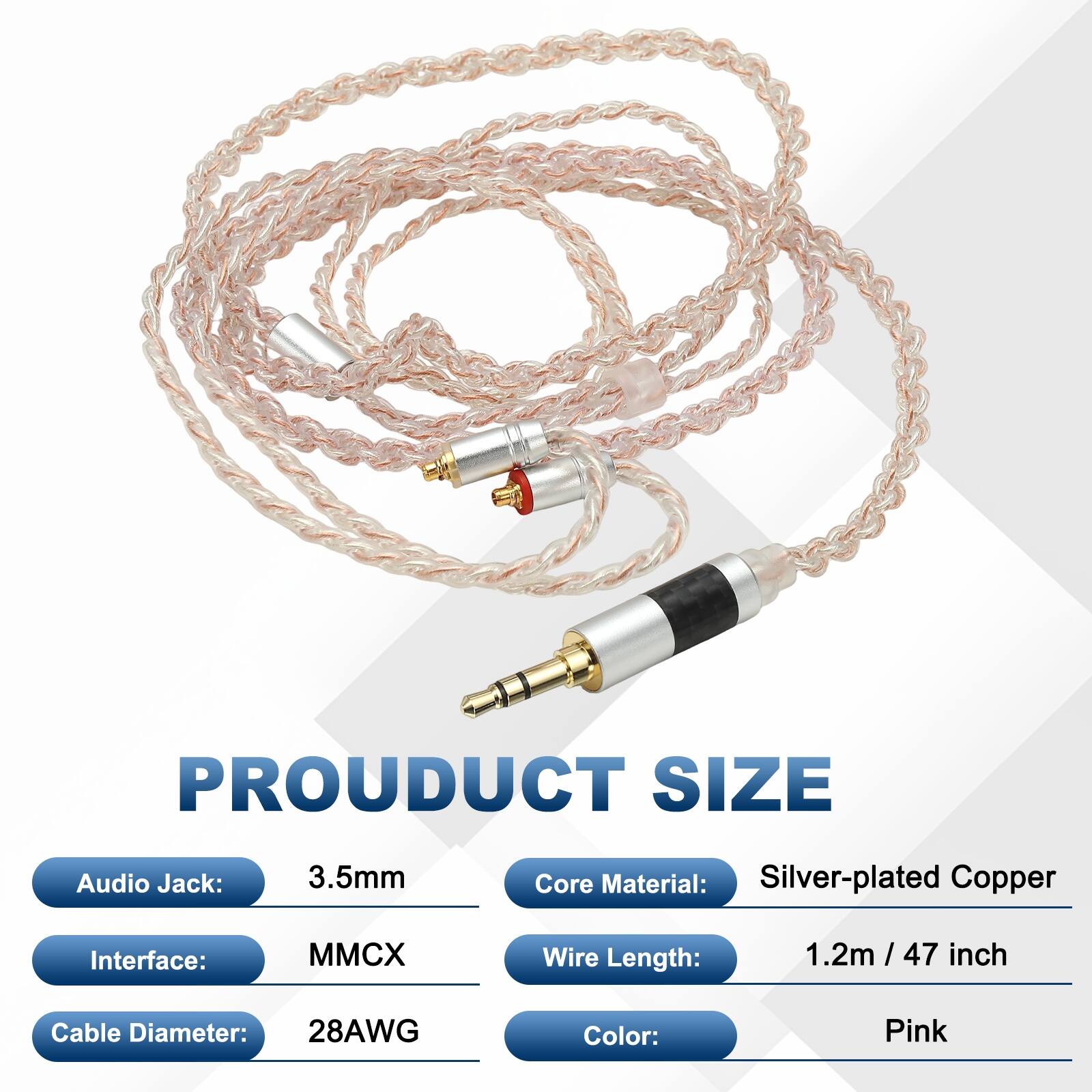 PRODUCT SIZE  
Audio Jack: 3.5mm  
Core Material: Silver-plated Copper  
Interface: MMCX  
Wire Length: 1.2m / 47 inch  
Cable Diameter: 28AWG  
Color: Pink