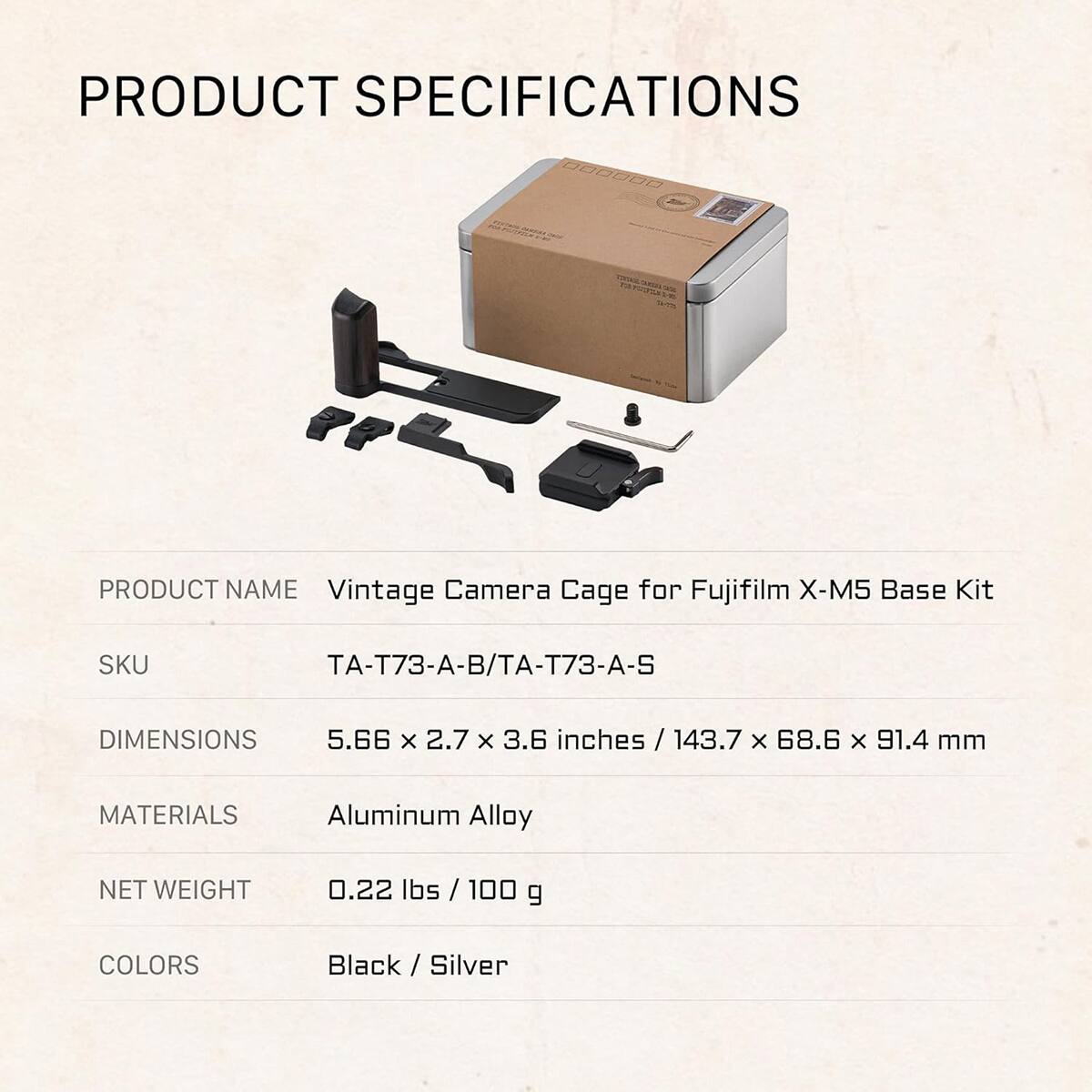 PRODUCT SPECIFICATIONS

PRODUCT NAME: Vintage Camera Cage for Fujifilm X-M5 Base Kit

SKU: TA-T73-A-B/TA-T73-A-S

DIMENSIONS: 5.66 x 2.7 x 3.6 inches / 143.7 x 68.6 x 91.4 mm

MATERIALS: Aluminum Alloy

NET WEIGHT: 0.22 lbs / 100 g

COLORS: Black / Silver