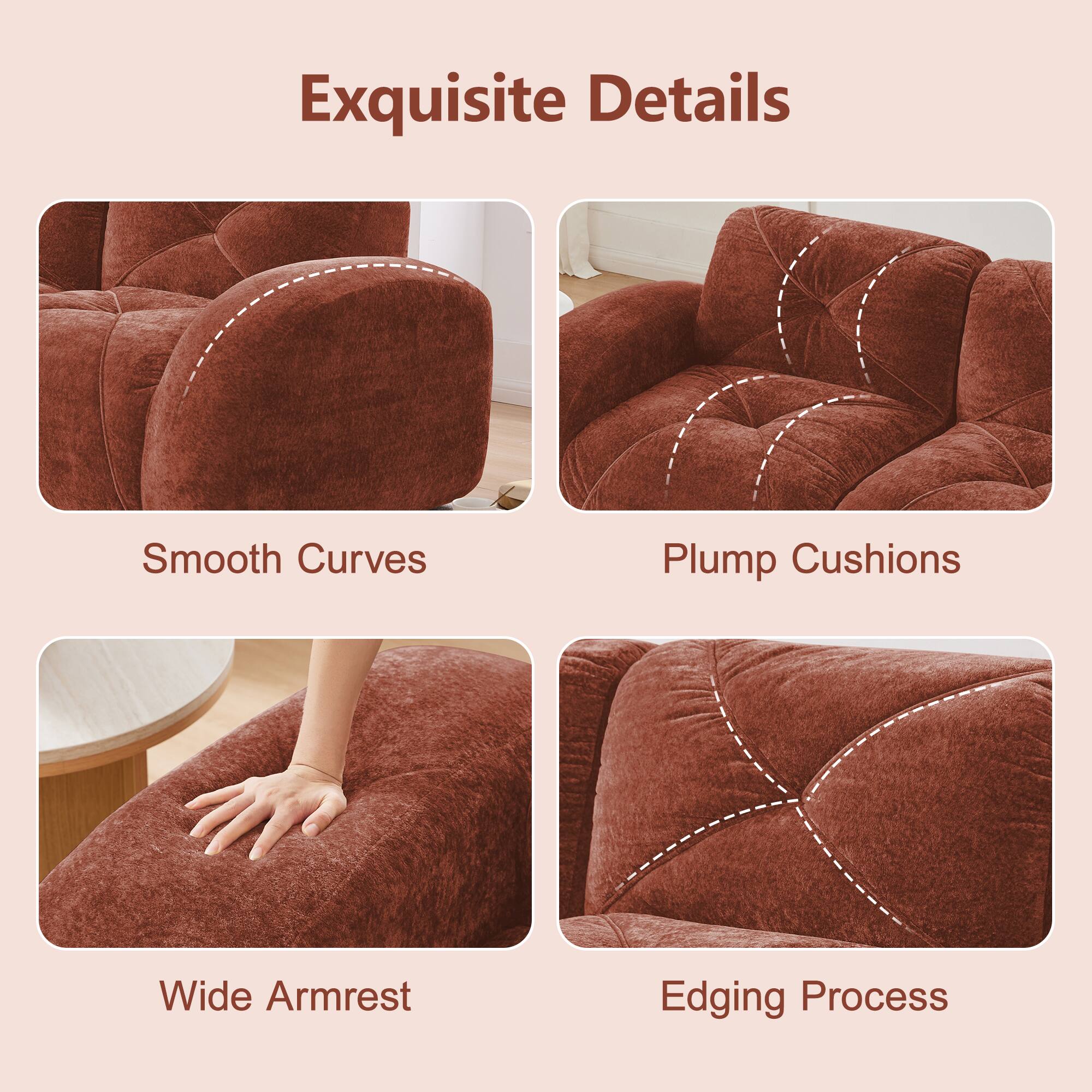 Exquisite Details

- Smooth Curves
- Plump Cushions
- Wide Armrest
- Edging Process