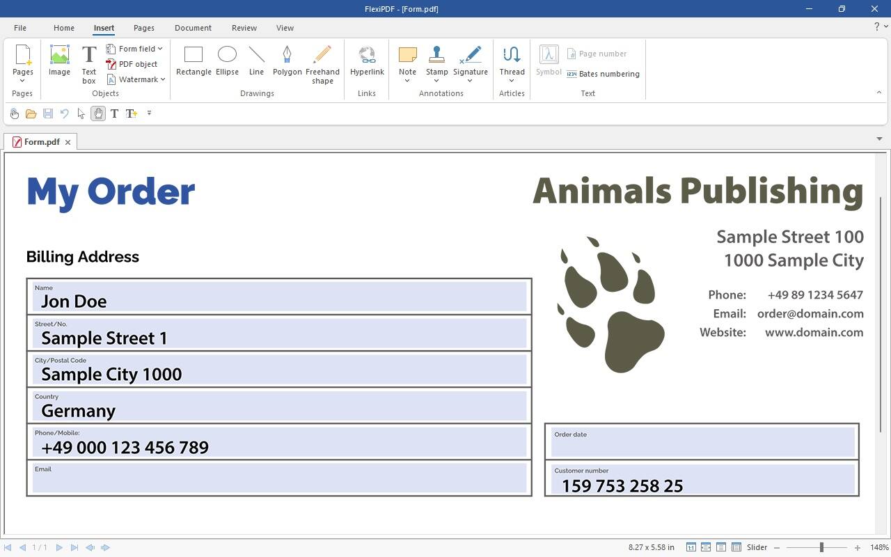 File Home Insert Pages Document Review View FlexiPDF [Form.pdf] x ? Pages Pages Image Form field T  Page number PDF object Text Rectangle Ellipse Line Polygon Freehand Hyperlink Note Stamp Signature Thread Symbol PESI Bates numbering box Watermark shape Objects Drawings Links Annotations Articles Text T T Form.pdf x My Order Billing Address Animals Publishing Sample Street 100 1000 Sample City Name Jon Doe Street/No. Sample Street 1 City/Postal Code Sample City 1000 Country Germany Phone/Mobile: +49 000 123 456 789 Order date Phone: +498912345647 +49 89 1234 5647 Email: [order@domain.com](mailto:order@domain.com) Website: [www.domain.com](http://www.domain.com) Email Customer number 159 753 258 25 1/1 8.27 x 5.58 in 11 Slider + 148%