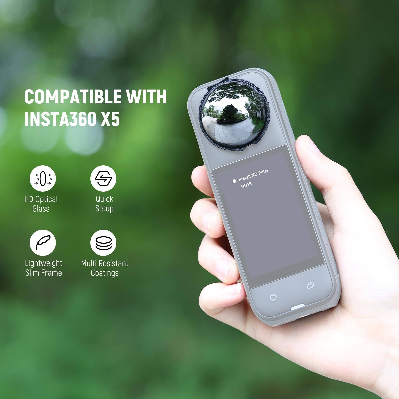 COMPATIBLE WITH INSTA360 X5

- HD Optical Glass
- Quick Setup
- Lightweight Slim Frame
- Multi Resistant Coatings

Install ND Filter ND16