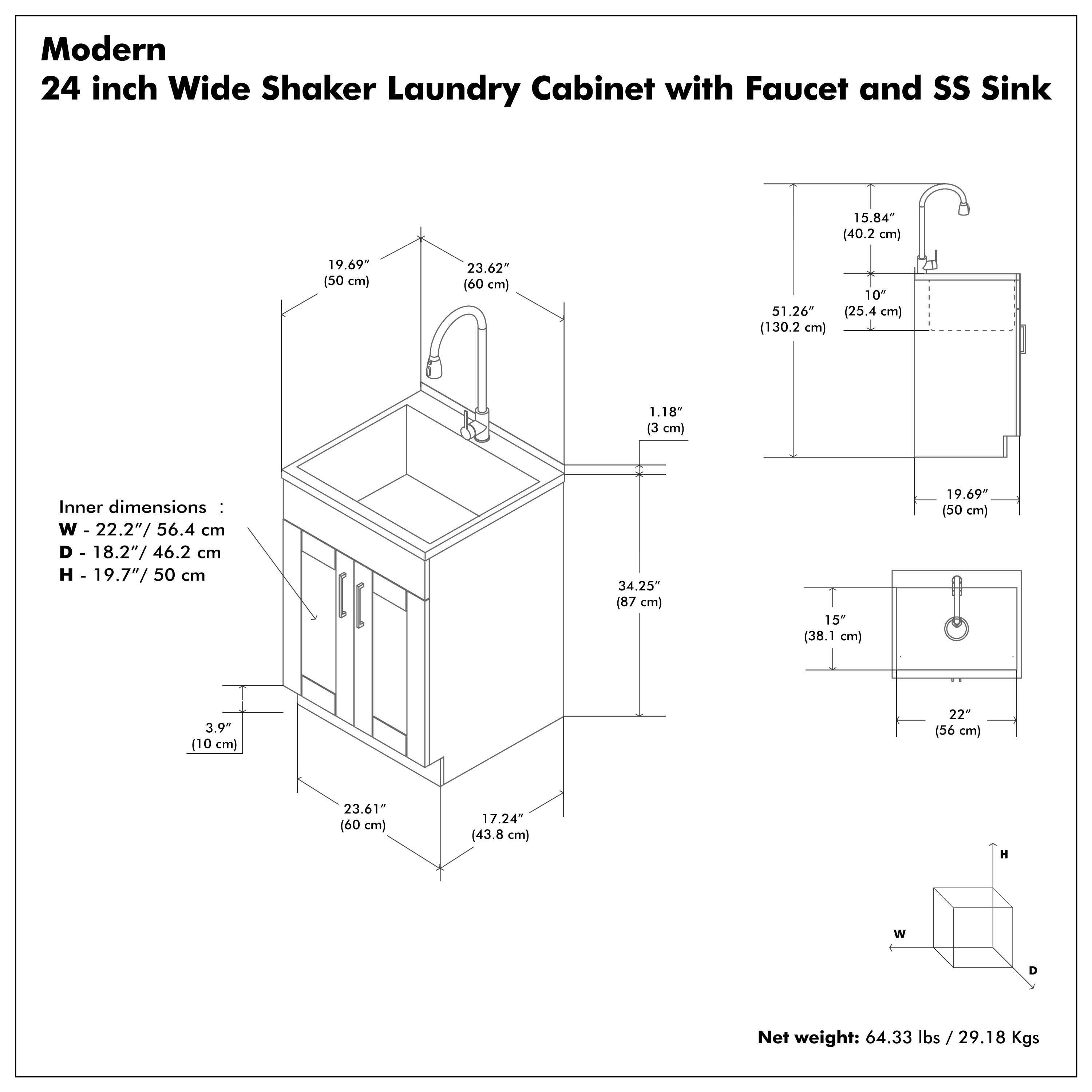 Modern 24 inch Wide Shaker Laundry Cabinet with Faucet and SS Sink

Inner dimensions:
W - 22.2" / 56.4 cm
D - 18.2" / 46.2 cm
H - 19.7" / 50 cm

Net weight: 64.33 lbs / 29.18 Kgs

Dimensions:
- W - 23.62" / 60 cm
- D - 19.69" / 50 cm
- H - 19.69" / 50 cm
- W - 23.61" / 60 cm
- D - 17.24" / 43.8 cm
- H - 34.25" / 87 cm
- W - 22" / 56 cm
- D - 15" / 38.1 cm
- H - 19.69" / 50 cm
- W - 1.18" / 3 cm
- D - 10" / 25.4 cm
- H - 15.84" / 40.2 cm
- W - 51.26" / 130.2 cm
- D - 19.69" / 50 cm
- H - 3.9" / 10 cm
- W - 23.61" / 60 cm
- D - 17.24" / 43.8 cm
- H - 34.25" / 87 cm
- W - 22" / 56 cm
- D - 15" / 38.1 cm
- H - 19.69" / 50 cm
- W - 1.18" / 3 cm
- D - 10" / 25.4 cm
- H - 15.84" / 40.2 cm
- W - 51.26" / 130.2 cm
- D - 19.69" / 50 cm
- H - 3.9" / 