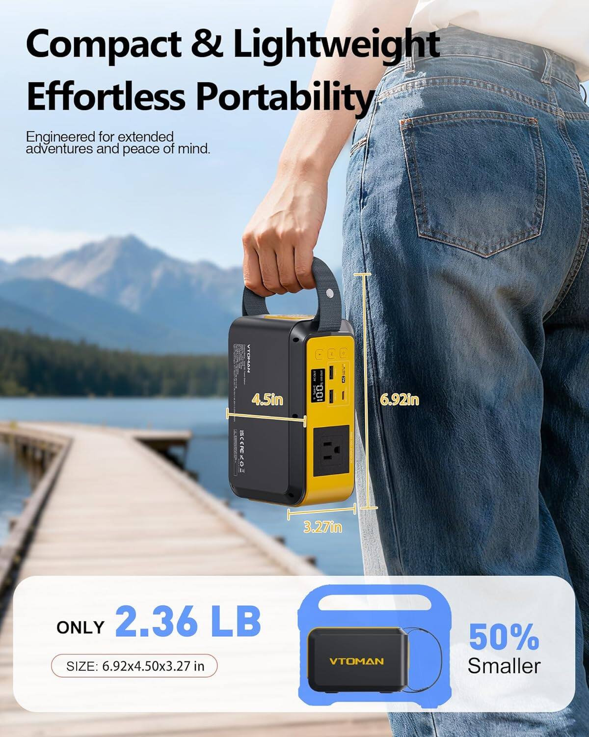 Compact & Lightweight  
Effortless Portability  
Engineered for extended adventures and peace of mind.  

MAESITY 4.5in  
SAAON I 100  
3 : 6.92in 3.27in  
ONLY 2.36 LB  
SIZE: 6.92x4.50x3.27 in  
VTOMAN 50% Smaller