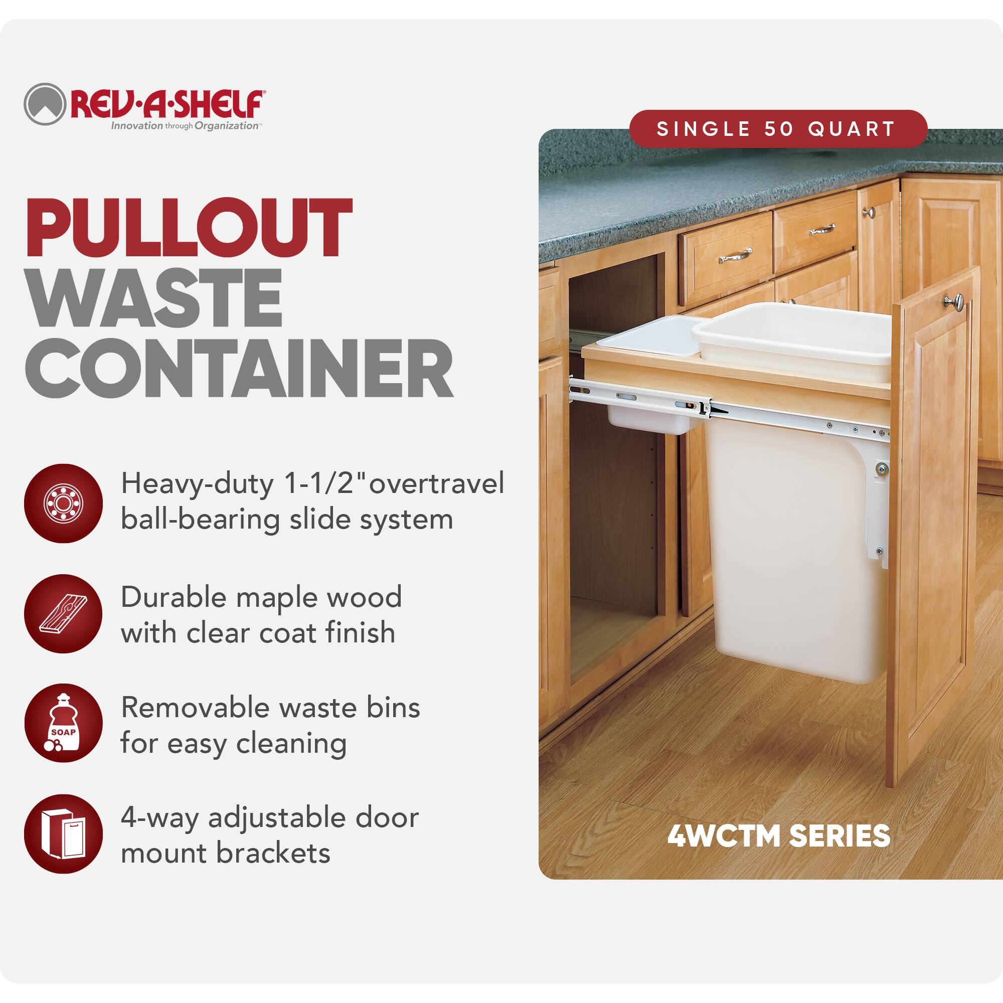REV-A-SHELF Innovation through Organization

PULLOUT WASTE CONTAINER

- Heavy-duty 1-1/2" overtravel ball-bearing slide system
- Durable maple wood with clear coat finish
- Removable waste bins for easy cleaning
- 4-way adjustable door mount brackets

SINGLE 50 QUART

4WCTM SERIES