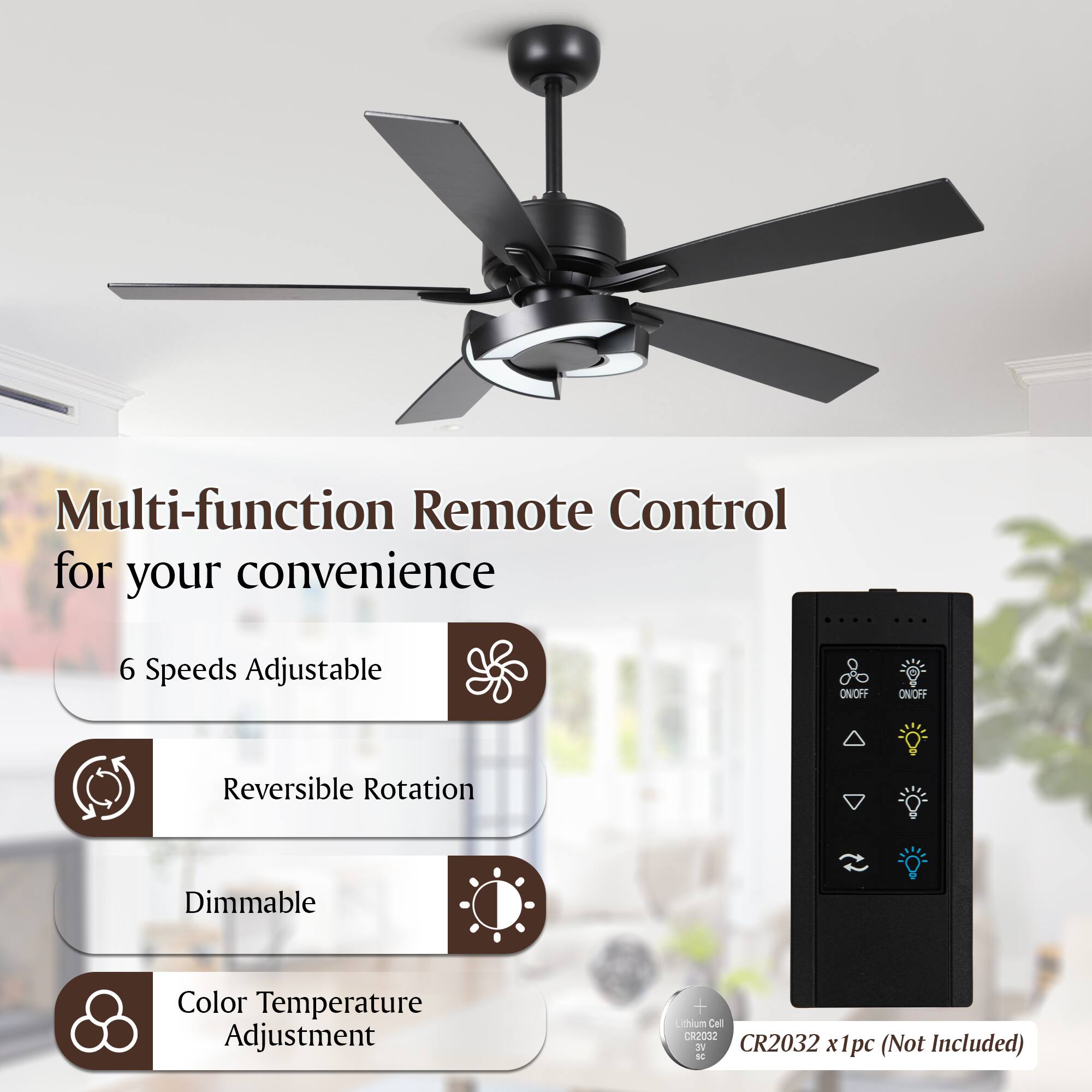 Multi-function Remote Control for your convenience

- 6 Speeds Adjustable
- Reversible Rotation
- Dimmable
- Color Temperature Adjustment

Lithium Cell CR2032 x1pc (Not Included)