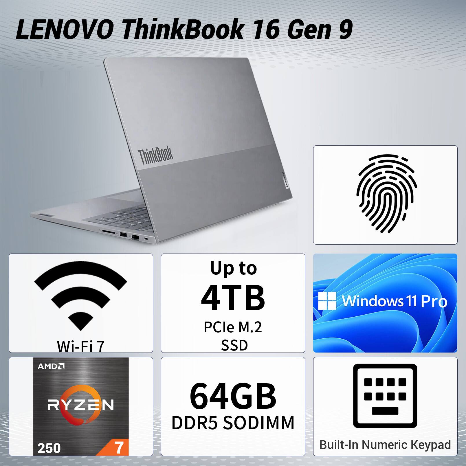 LENOVO ThinkBook 16 Gen 9  
ThinkBook Wi-Fi 7  
Up to 4TB PCIe M.2 SSD  
Windows 11 Pro  
AMD Ryzen 7 2500  
64GB DDR5 SODIMM  
Built-In Numeric Keypad