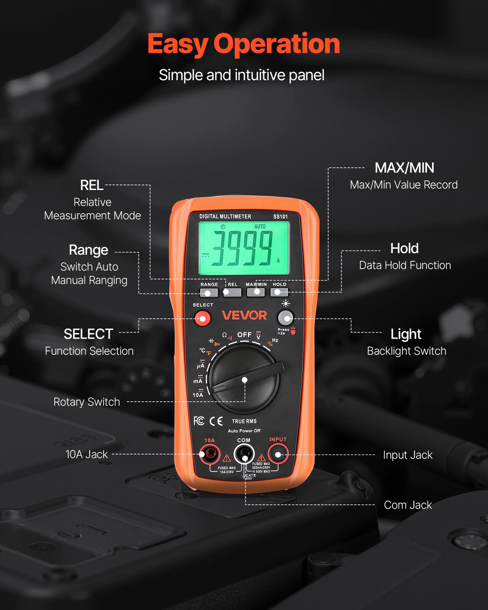 Easy Operation  
Simple and intuitive panel  

REL - Relative Measurement Mode  
Range - Switch Auto Manual Ranging  
SELECT - Function Selection  
10A Jack  
Input Jack  
Com Jack  
MAX/MIN - Max/Min Value Record  
Hold - Data Hold Function  
Light - Backlight Switch  

DIGITAL MULTIMETER  
S$101  
AUTO  
000  

VEVOR  

FC CE  
TRUE RMS  
Auto Power OFF  

10A  
FUSED MAX 10A/250V