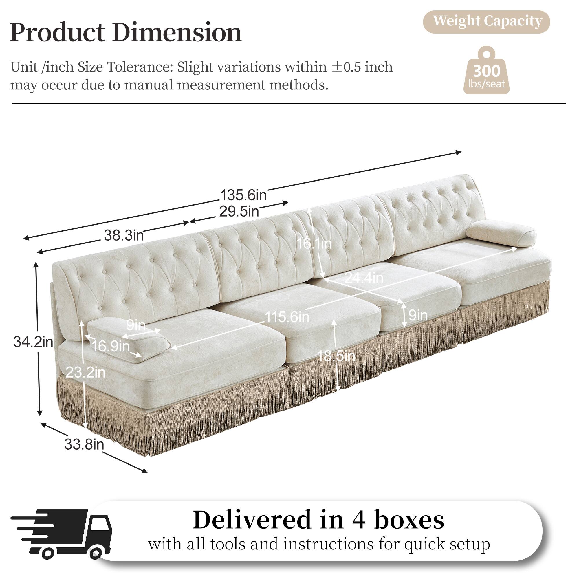 Product Dimension  
Unit /inch Size Tolerance: Slight variations within ±0.5 inch may occur due to manual measurement methods.  

Weight Capacity: 300 lbs/seat  

Dimensions:  
- 38.3in  
- 135.6in  
- 29.5in  
- 16.1in  
- 24.4in  
- 9in  
- 34.2in  
- 16.9in  
- 23.2in  
- 115.6in  
- 18.5in  
- 9in  
- 33.8in  

Delivered in 4 boxes with all tools and instructions for quick setup
