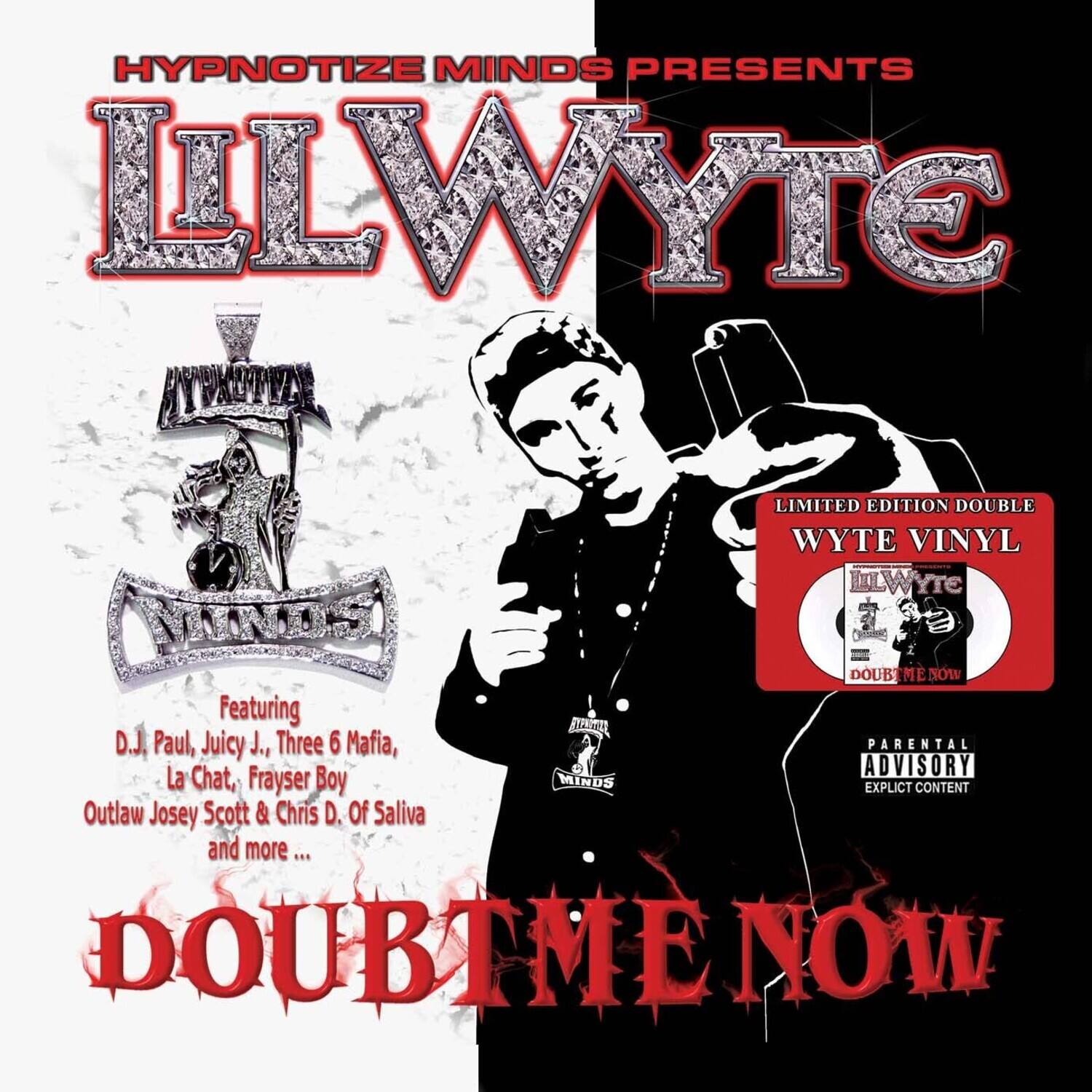 HYPNOTIZE MINDS PRESENTS  
LLWYTE  
LIMITED EDITION DOUBLE WYTE VINYL  
Featuring  
D.J. Paul, Juicy J., Three 6 Mafia, La Chat, Frayser Boy  
Outlaw Josey Scott & Chris D. Of Saliva and more ...  
DOUBT ME NOW  

PARENTAL ADVISORY  
EXPLICIT CONTENT