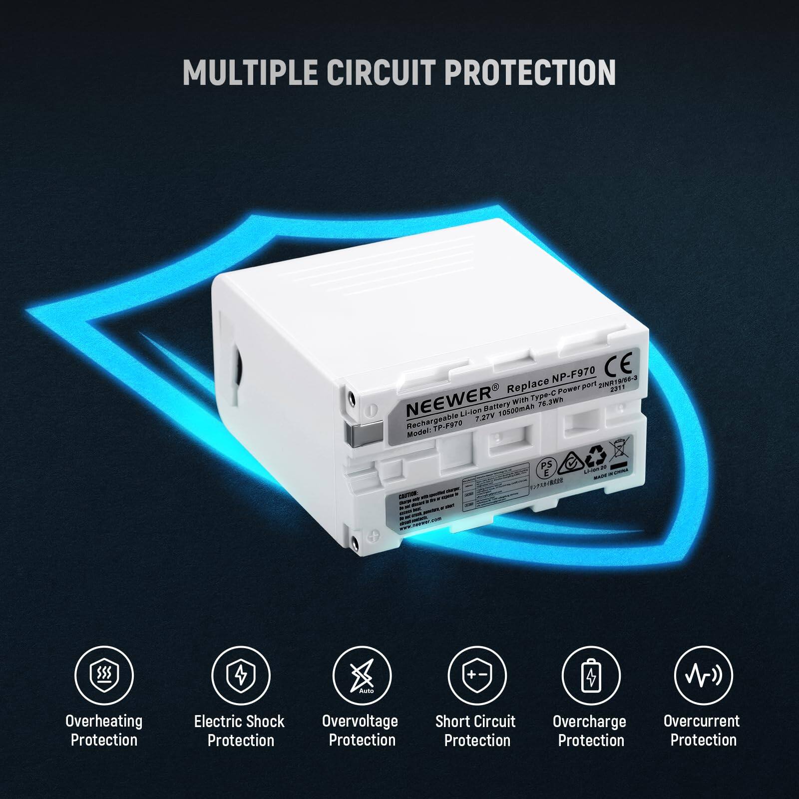 MULTIPLE CIRCUIT PROTECTION

NEEWER Power NP-F970  
Replace part 218R19/16-3 2311  
Power NEEWER M  
Type-C 7.2V  
10500mAh Rechargeable  
7.27V  
Mundhel TP-F970  

- Overheating Protection  
- Electric Shock Protection  
- Overvoltage Protection  
- Short Circuit Protection  
- Overcharge Protection  
- Overcurrent Protection  

$55