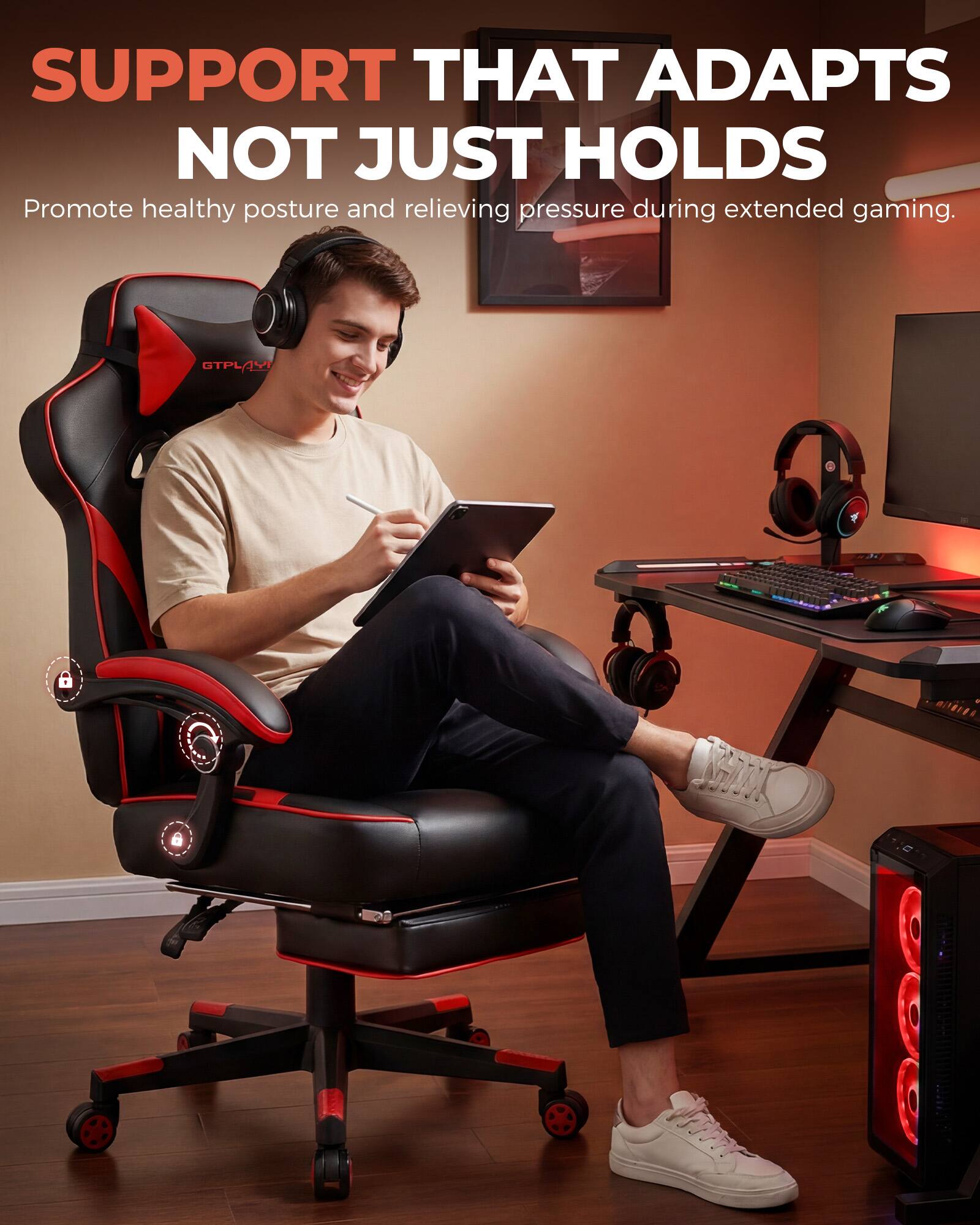 SUPPORT THAT ADAPTS NOT JUST HOLDS

Promote healthy posture and relieving pressure during extended gaming.
