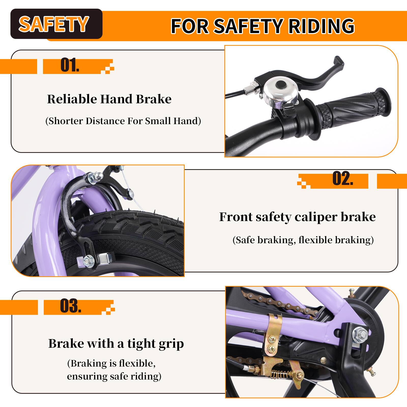 SAFETY FOR SAFETY RIDING

01. Reliable Hand Brake  
(Shorter Distance For Small Hand)

02. Front safety caliper brake  
(Safe braking, flexible braking)

03. Brake with a tight grip  
(Braking is flexible, ensuring safe riding)