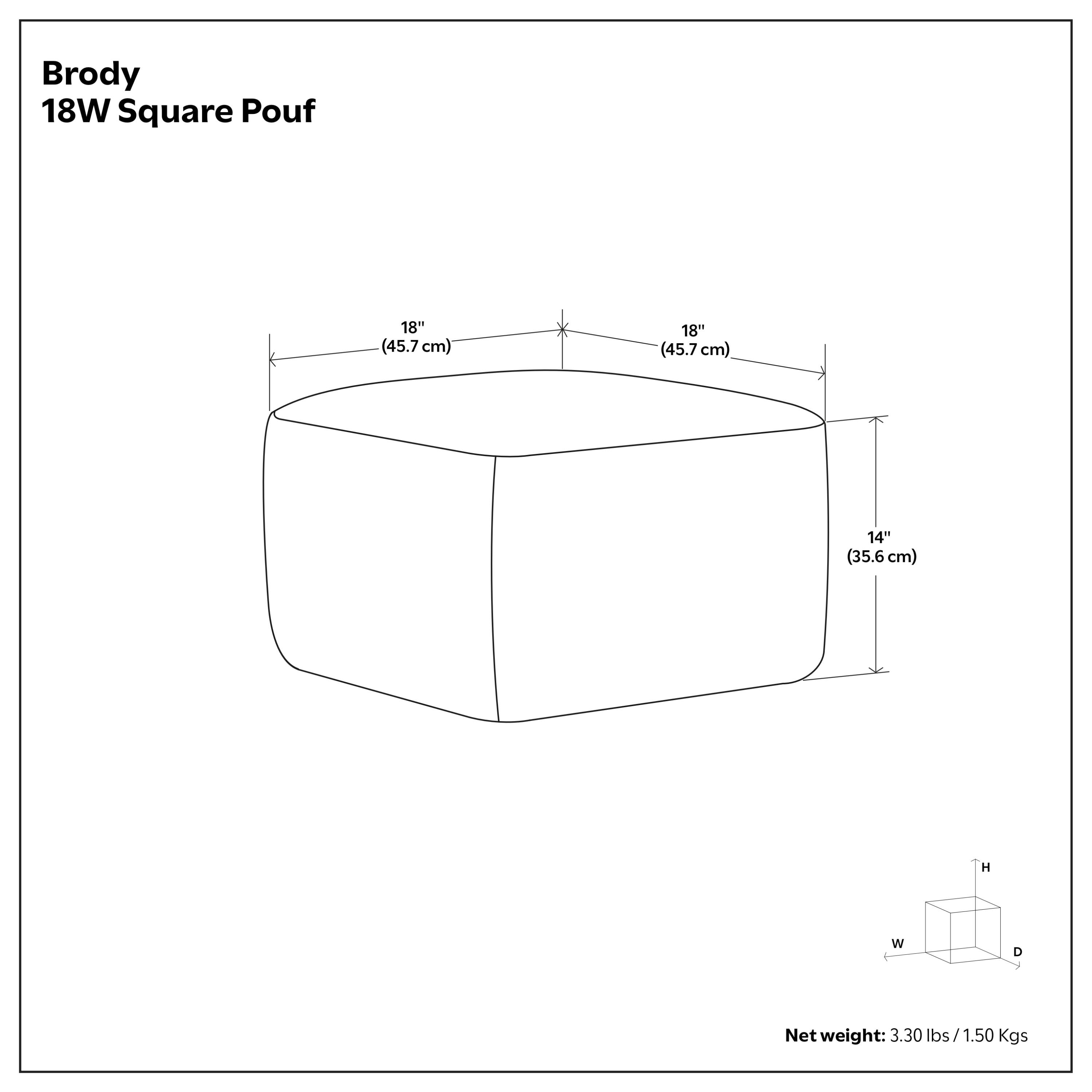 Brody 18W Square Pouf  
18" (45.7 cm) W x 18" (45.7 cm) D x 14" (35.6 cm) H  
Net weight: 3.30 lbs / 1.50 Kgs