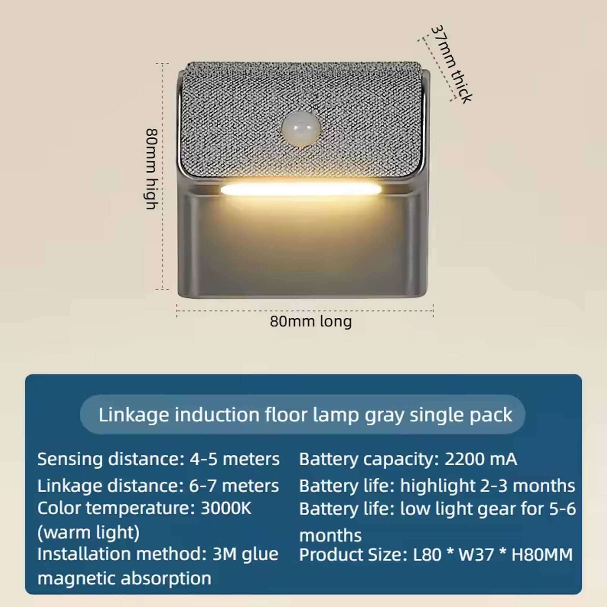 80mm high, 37mm thick, 80mm long

Linkage induction floor lamp gray single pack

Sensing distance: 4-5 meters  
Linkage distance: 6-7 meters  
Color temperature: 3000K (warm light)  
Installation method: 3M glue magnetic absorption  

Battery capacity: 2200 mA  
Battery life: highlight 2-3 months  
Battery life: low light gear for 5-6 months  

Product Size: L80 * W37 * H80MM