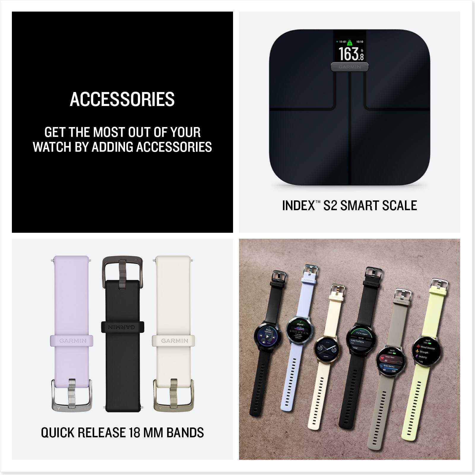 ACCESSORIES  
GET THE MOST OUT OF YOUR WATCH BY ADDING ACCESSORIES  

INDEX™ S2 SMART SCALE  

QUICK RELEASE 18 MM BANDS