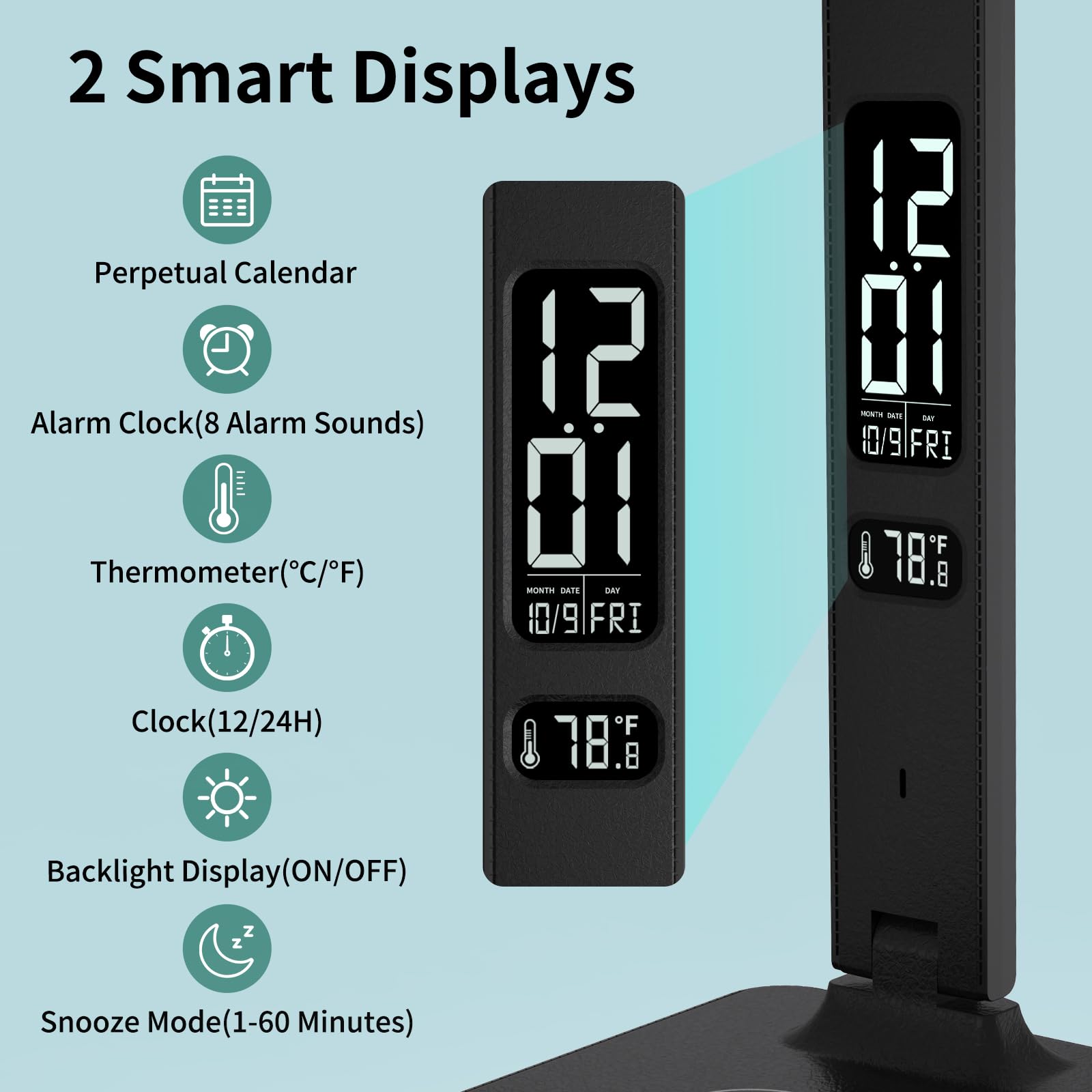 2 Smart Displays  
- Perpetual Calendar  
- Alarm Clock (8 Alarm Sounds)  
- Thermometer (°C/°F)  
- Clock (12/24H)  
- Backlight Display (ON/OFF)  
- Snooze Mode (1-60 Minutes)