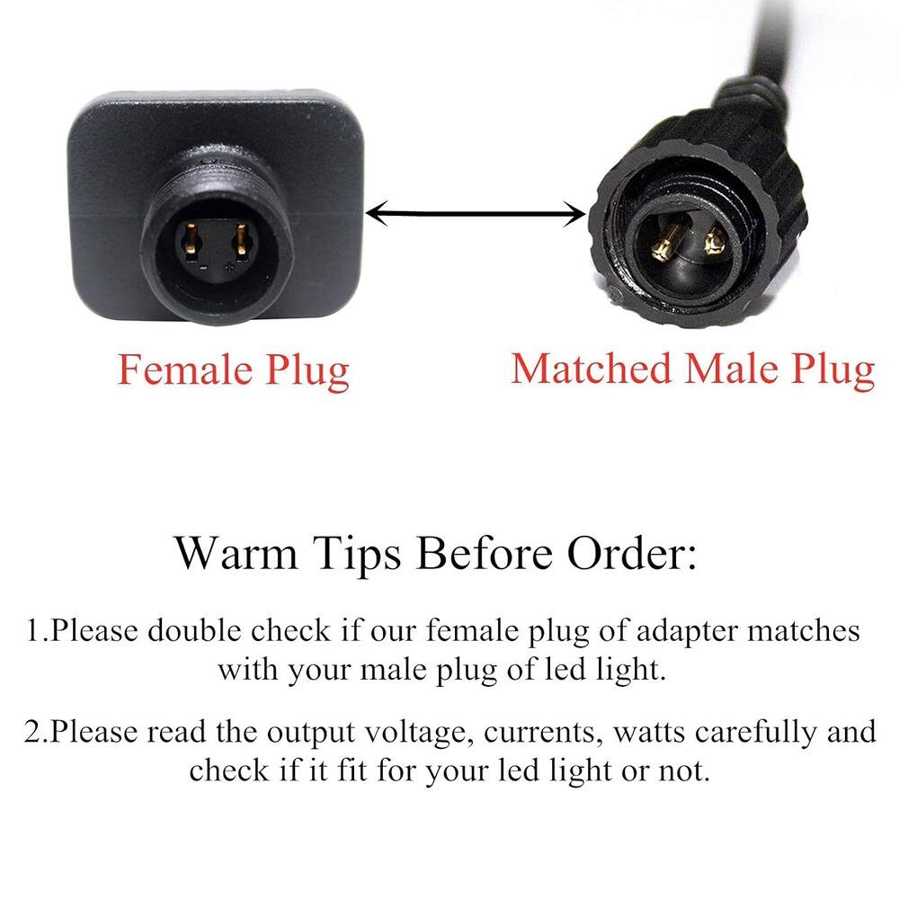 Female Plug Matched Male Plug Warm Tips Before Order: 1. Please double check if our female plug of adapter matches with your male plug of led light. 2. Please read the output voltage, currents, watts carefully and check if it fits for your led light or not.
