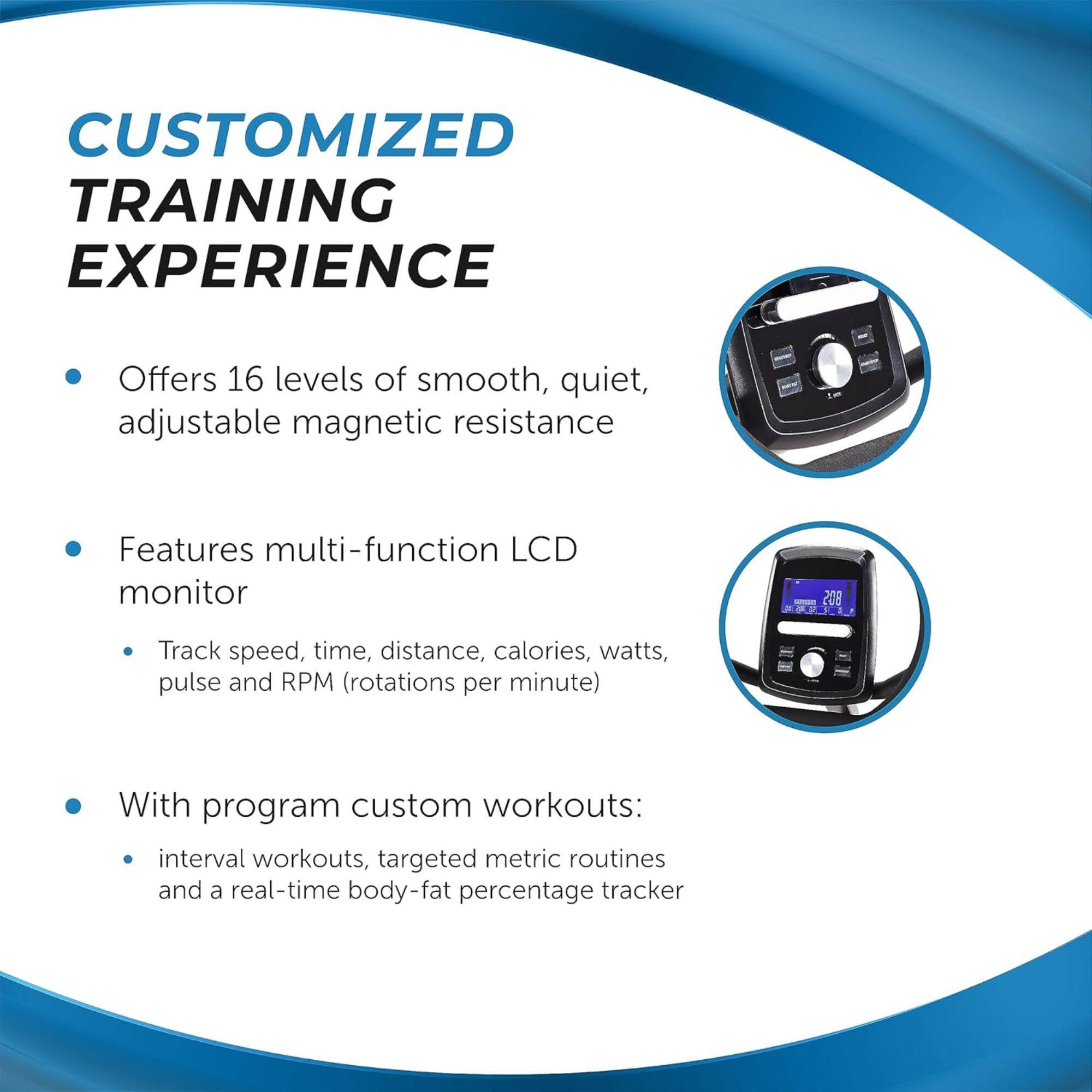CUSTOMIZED TRAINING EXPERIENCE
- Offers 16 levels of smooth, quiet, adjustable magnetic resistance
- Features multi-function LCD monitor
- Track speed, time, distance, calories, watts, pulse and RPM (rotations per minute)
- With program custom workouts:
- interval workouts, targeted metric routines and a real-time body-fat percentage tracker