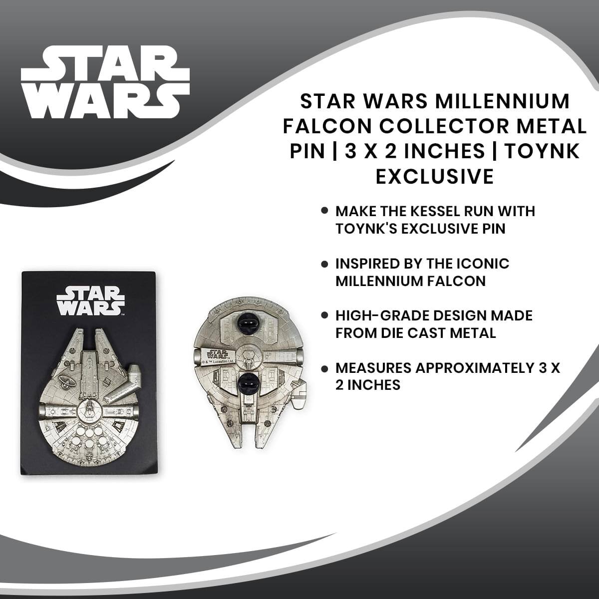 STAR WARS MILLENNIUM FALCON COLLECTOR METAL PIN | 3 X 2 INCHES | TOYNK EXCLUSIVE

- MAKE THE KESSLE RUN WITH TOYNK'S EXCLUSIVE PIN
- INSPIRED BY THE ICONIC MILLENNIUM FALCON
- HIGH-GRADE DESIGN MADE FROM DIE CAST METAL
- MEASURES APPROXIMATELY 3 X 2 INCHES