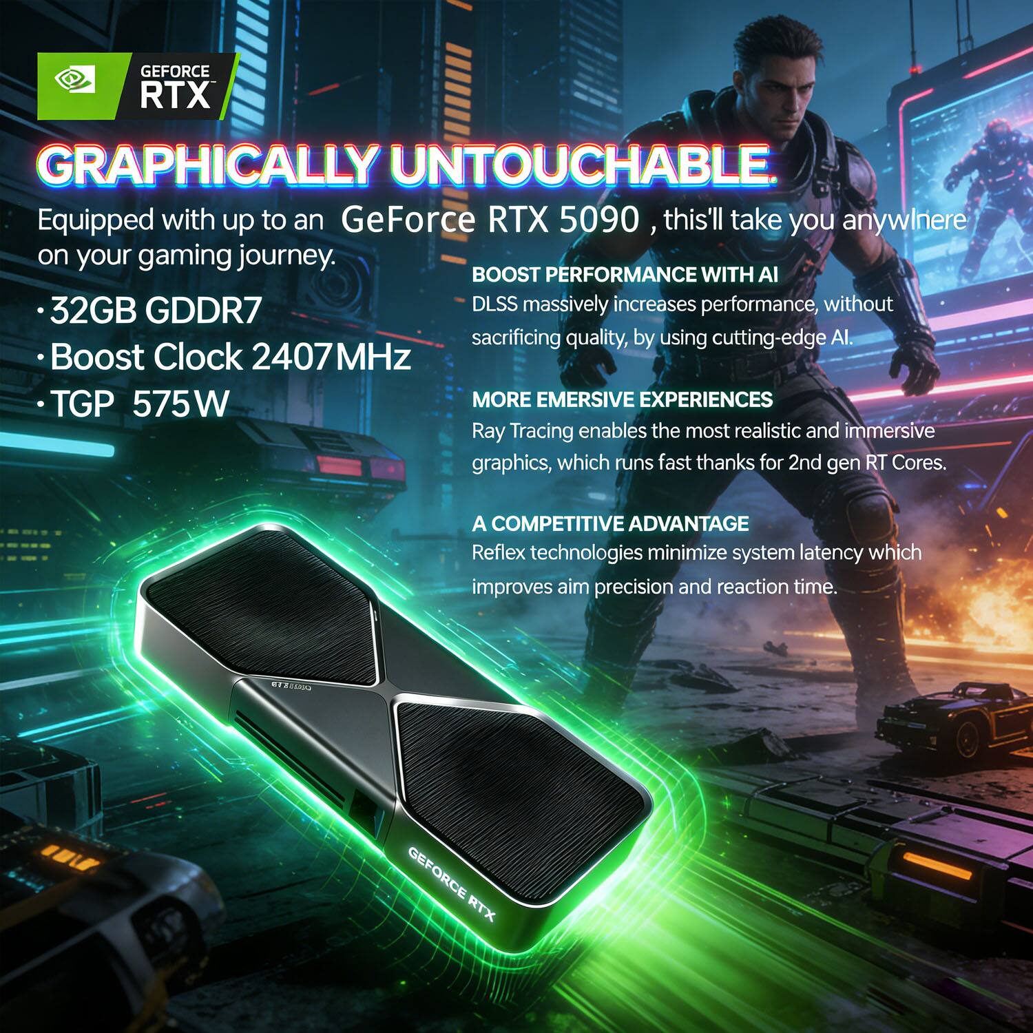 GEFORCE RTX GRAPHICALLY UNTOUCHABLE  
Equipped with up to an GeForce RTX 5090, this'll take you anywhere on your gaming journey.  

- 32GB GDDR7  
- Boost Clock 2407MHz  
- TGP 575W  

BOOST PERFORMANCE WITH AI  
DLSS massively increases performance, without sacrificing quality, by using cutting-edge AI.  

MORE EMERSEIVE EXPERIENCES  
Ray Tracing enables the most realistic and immersive graphics, which runs fast thanks to 2nd gen RT Cores.  

A COMPETITIVE ADVANTAGE  
Reflex technologies minimize system latency which improves aim precision and reaction time.  

PRISTEIS GEFORCE RTX
