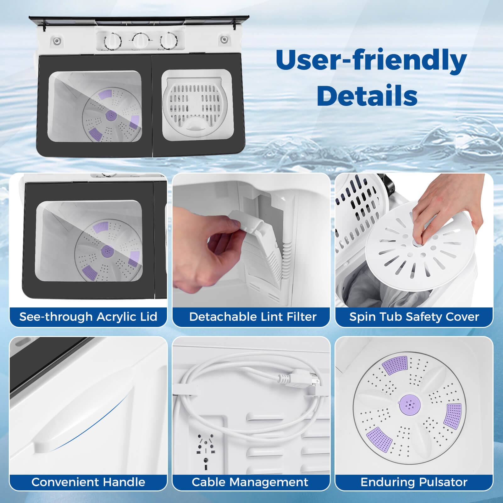 User-friendly Details  
See-through Acrylic Lid  
Detachable Lint Filter  
Spin Tub Safety Cover  
Convenient Handle  
Cable Management  
Enduring Pulsator