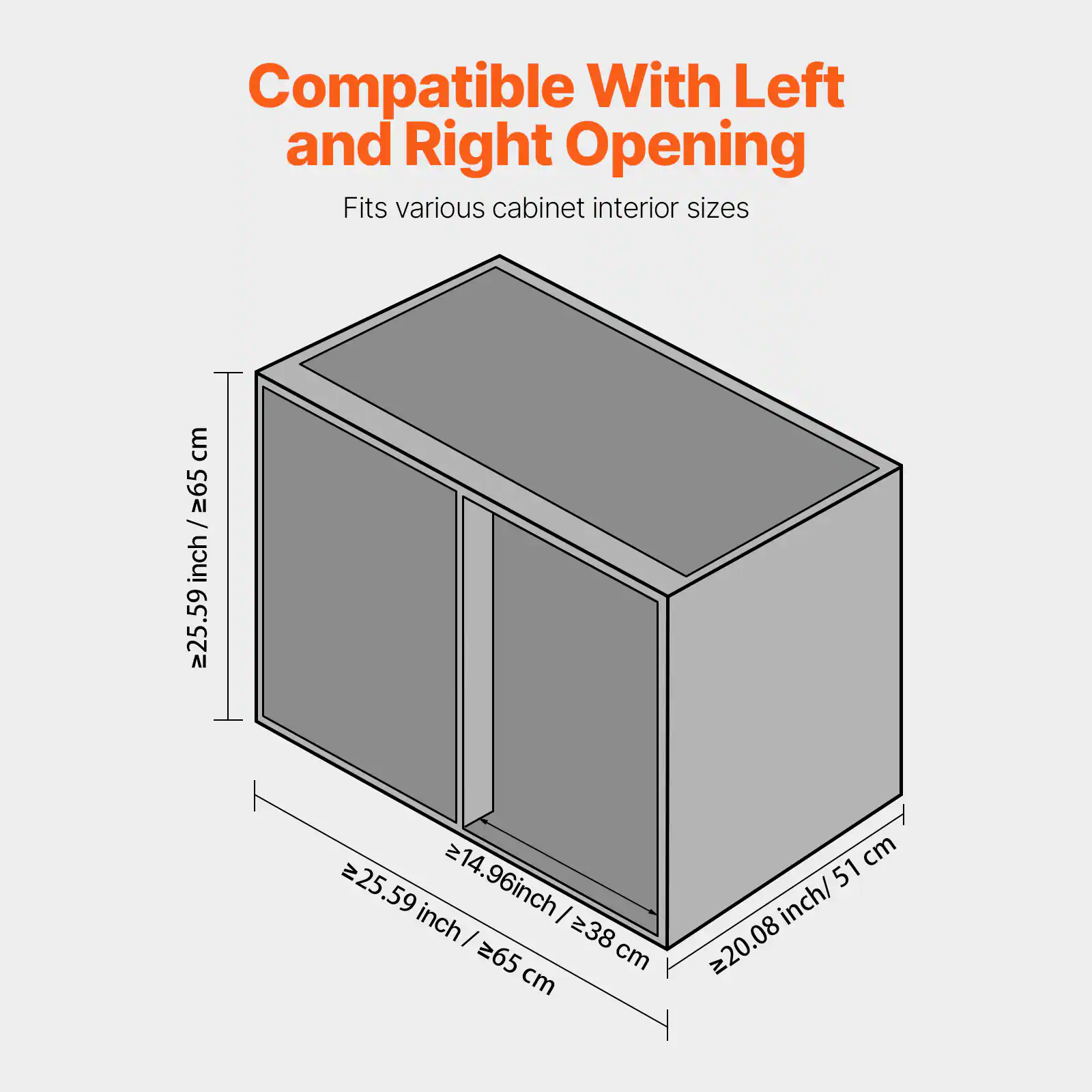 Compatible With Left and Right Opening  
Fits various cabinet interior sizes  

- Height: ≥25.59 inch / ≥65 cm  
- Width: ≥20.08 inch / ≥51 cm  
- Depth: ≥14.96 inch / ≥38 cm  
- Overall Dimensions: ≥25.59 inch / ≥65 cm
