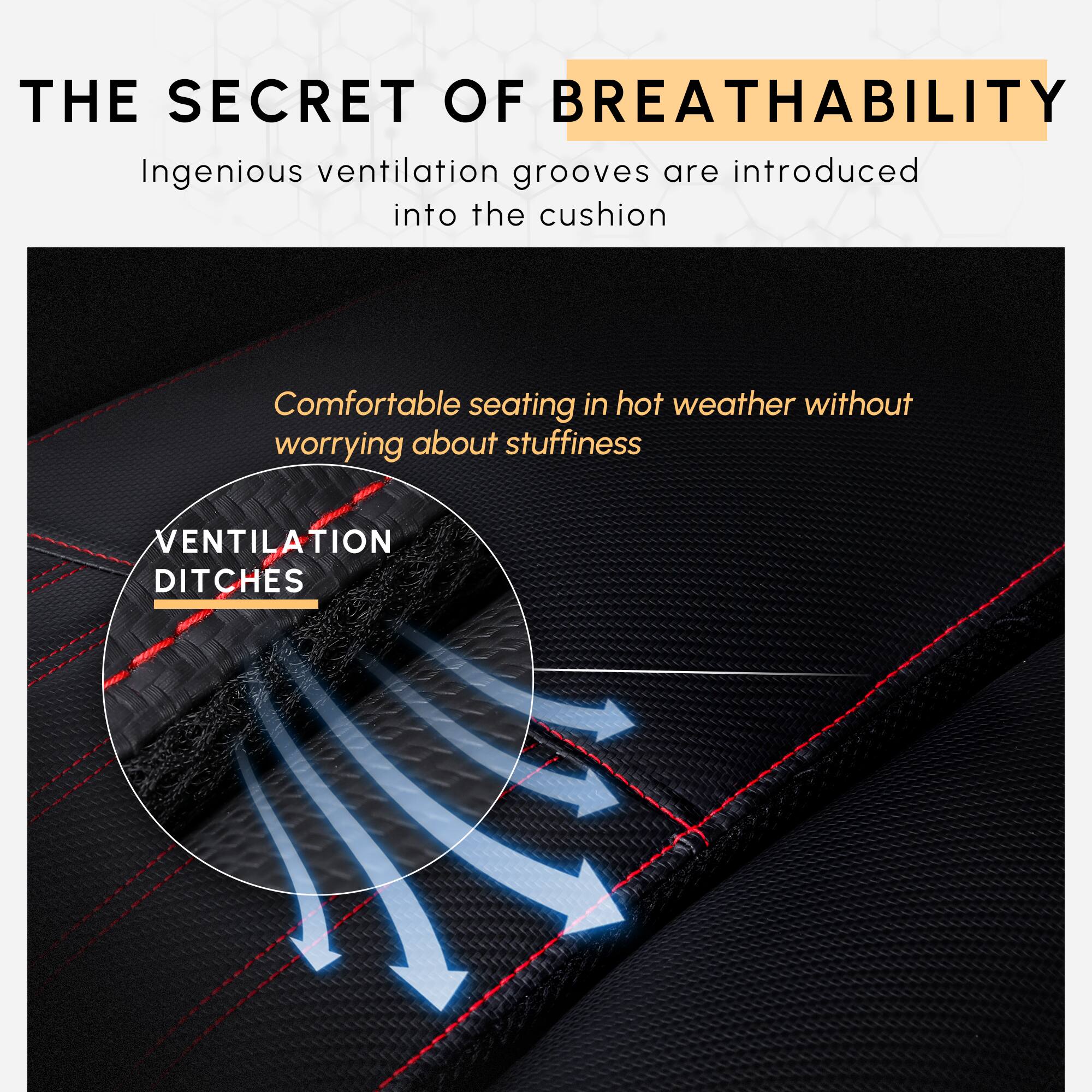 THE SECRET OF BREATHABILITY

Ingenious ventilation grooves are introduced into the cushion

Comfortable seating in hot weather without worrying about stuffiness

VENTILATION DITCHES